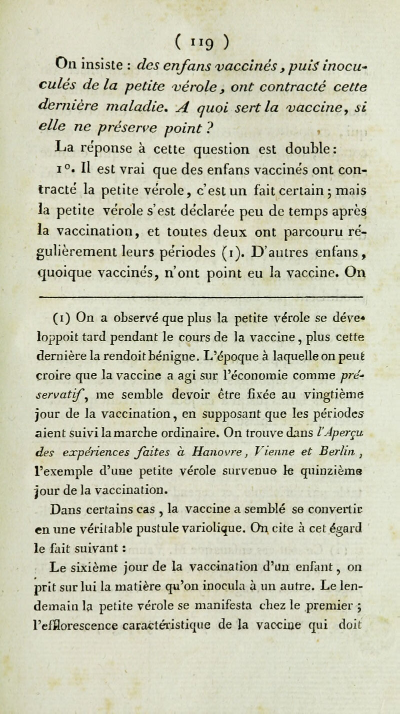 On insiste : des en/ans vaccinés , puis inocu- culés delà petite vérole, ont contracté cette dernière maladie. A quoi sert la vaccine, si elle ne préserve point ? La réponse à cette question est double: i°. Il est vrai que des enfans vaccinés ont con- tracté la petite vérole, c'est un fait certain ; mais la petite vérole s'est déclarée peu de temps après la vaccination, et toutes deux ont parcouru ré- gulièrement leurs périodes (i). D'autres enfans, quoique vaccinés, n'ont point eu la vaccine. On (i) On a observé que plus la petite vérole se déve* loppoit tard pendant le cours de la vaccine, plus cette dernière la rendoit bénigne. L'époque à laquelle on peut croire que la vaccine a agi sur l'économie comme pré' servatif^ me semble devoir être fixée au vingtième jour de la vaccination, en supposant que les périodes aient suivi la marche ordinaire. On trouve dans l'Aperçu des expériences faites a Hanovre, Vienne et Berlin , l'exemple d'une petite vérole survenue le quinzième jour de la vaccination. Dans certains cas , la vaccine a semblé se convertir en une véritable pustule variolique. On cite à cet égard le fait suivant : Le sixième jour de la vaccination d'un enfant, on prit sur lui la matière qu'on inocula à un autre. Le len- demain la petite vérole se manifesta chez le premier ; l'efflorescence caractéristique de la vaccine qui doit