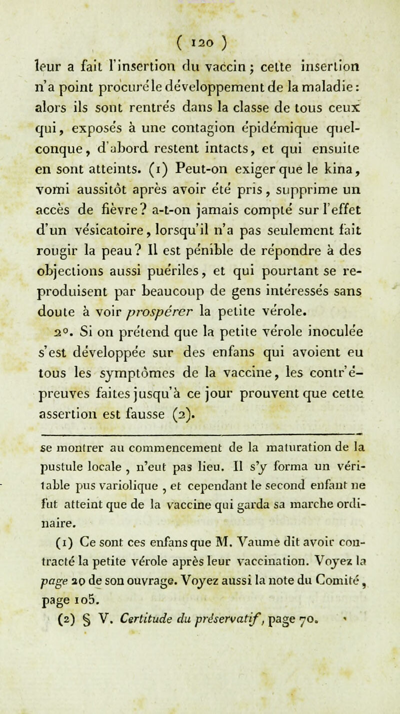 ( I2<> ) leur a fait l'insertion du vaccin; cette insertion n'a point procuré le développement de la maladie : alors ils sont rentrés dans la classe de tous ceux qui, exposés à une contagion épidémique quel- conque, d'abord restent intacts, et qui ensuite en sont atteints, (i) Peut-on exiger que le kina, vomi aussitôt après avoir été pris, supprime un accès de fièvre? a-t-on jamais compté sur l'effet d'un vésicatoire, lorsqu'il n'a pas seulement fait rougir la peau ? Il est pénible de répondre à des objections aussi puériles, et qui pourtant se re- produisent par beaucoup de gens intéressés sans doute à voir prospérer la petite vérole. 2°. Si on prétend que la petite vérole inoculée s'est développée sur des enfans qui avoient eu tous les symptômes de la vaccine, les contr'é- preuves faites jusqu'à ce jour prouvent que cette assertion est fausse (2). se montrer au commencement de la maturation de la pustule locale , n'eut pas lieu. Il s'y forma un véri- lable pus variolique , et cependant le second enfant ne fut atteint que de la vaccine qui garda sa marche ordi- naire. (1) Ce sont ces enfans que M. Vaume dit avoir con- tracté la petite vérole après leur vaccination. Voyez la page 20 de son ouvrage. Voyez aussi la note du Comité, page io5.