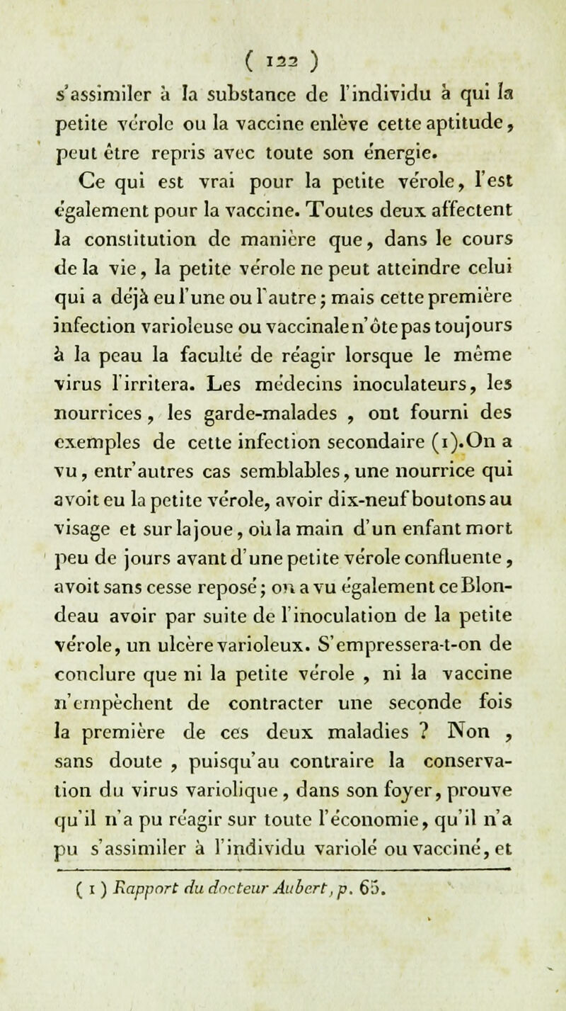 ( w) s'assimiler à la substance de l'individu à qui la petite vérole ou la vaccine enlève cette aptitude, peut être repris avec toute son énergie. Ce qui est vrai pour la petite ve'role, l'est également pour la vaccine. Toutes deux affectent la constitution de manière que, dans le cours de la vie, la petite vérole ne peut atteindre celui qui a déjà eu l'une ou l'autre ; mais cette première infection varioleuse ou vaccinale n'ôte pas toujours à la peau la faculté de réagir lorsque le même virus l'irritera. Les médecins inoculateurs, les nourrices , les garde-malades , ont fourni des exemples de cette infection secondaire (i).On a vu, entr'autres cas semblables,une nourrice qui avoiteu la petite vérole, avoir dix-neuf boutons au visage et surlajoue, où la main d'un enfant mort peu de jours avant d'une petite vérole confluente, avoit sans cesse reposé; on a vu également ceBlon- deau avoir par suite de l'inoculation de la petite vérole, un ulcère varioleux. S'empressera-t-on de conclure que ni la petite vérole , ni la vaccine n'empêchent de contracter une seconde fois la première de ces deux maladies ? Non , sans doute , puisqu'au contraire la conserva- tion du virus variolique , dans son foyer, prouve qu'il n'a pu réagir sur toute l'économie, qu'il n'a pu s'assimiler à l'individu variole ou vacciné, et