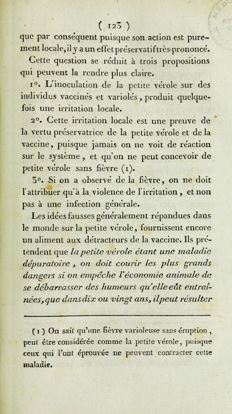 que par conséquent puisque son action est pure- ment locale,il y a un effet préservatiftrès-prononcé. Cette question se re'duit à trois propositions qui peuvent la rendre plus claire. i°. L'inoculation de la petite ve'role sur des individus vaccines et variole's , produit quelque- fois une irritation locale. 2°. Cette irritation locale est une preuve de la vertu préservatrice de la petite vérole et de la vaccine, puisque jamais on ne voit de re'action sur le système , et qu'on ne peut concevoir de petite vérole sans fièvre (i). 3°. Si on a observé de la fièvre, on ne doit l'attribuer qu'à la violence de l'irritation , et non pas à une infection générale. Les idées fausses généralement répandues dans le monde sur la petite vérole, fournissent encore un aliment aux détracteurs de la vaccine. Ils pré- tendent que la petite vérole étant une maladie dépuratoire , on doit courir les plus grands dangers si on empêche l'économie animale de se débarrasser des humeurs qu elle eût entraî- nées,que dans dix ou vingt ans, il peut résulter ( i ) On sait qu'une fièvre varioleuse sans éruption , peut être considérée comme la petite vérole, puisque ceux qui l'ont éprouvée ne peuvent contracter cette maladie.