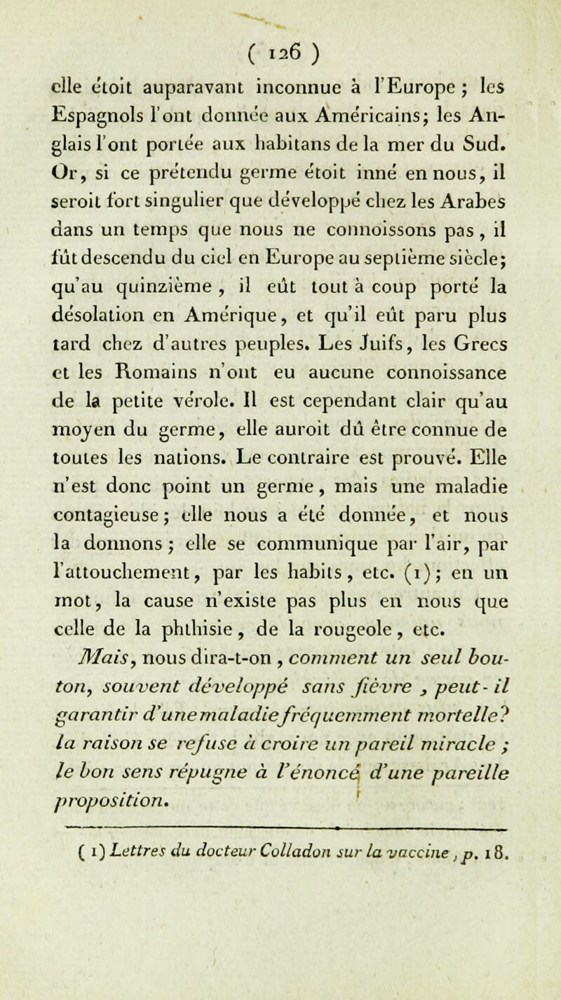 ( »6) elle étoit auparavant inconnue à l'Europe; les Espagnols l'ont donnée aux Américains; les An- glais l'ont portée aux habitans de la mer du Sud. Or, si ce prétendu germe étoit inné en nous, il seroit fort singulier que développé chez les Arabes dans un temps que nous ne connoissons pas, il fûtdescendu du ciel en Europe au septième siècle; qu'au quinzième , il eût tout à coup porté la désolation en Amérique, et qu'il eût paru plus tard chez d'autres peuples. Les Juifs, les Grecs et les Romains n'ont eu aucune connoissance de la petite vérole. Il est cependant clair qu'au mojen du germe, elle auroit dû être connue de toutes les nations. Le contraire est prouvé. Elle n'est donc point un germe, mais une maladie contagieuse; elle nous a été donnée, et nous la donnons ; elle se communique par l'air, par l'attouchement, par les habits, etc. (i); en un mot, la cause n'existe pas plus en nous que celle de la phthisie, de la rougeole, etc. Mais, nous dira-t-on , comment un seul bou- ton, souvent développé sans fièvre , peut- il garantir d'une maladie fréquemment mortelle? la raison se refuse à croire un pareil miracle ; le bon sens répugne à l'énoncé d'une pareille proposition. ( i) Lettres du docteur Colladon sur la vaccine ,p. 18.