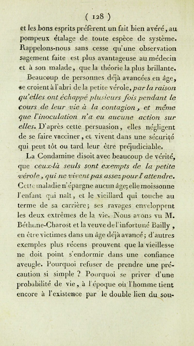 ( «8) et les bons esprits préfèrent un fait bien ave'ré, au pompeux e'talage de toute espèce de système. Piappelons-nous sans cesse qu'une observation sagement faite est plus avantageuse au médecin et à son malade, que la théorie la plus brillante. Beaucoup de personnes déjà avance'es en âge, Se croient à l'abri delà petite vérole,par la raison quelles ont échappé plusieurs fois pendant le Cours de leur vie à la contagion, et même que l'inoculation n'a eu aucune action sur elles. D'après cette persuasion, elles ne'gligent de se faire vacciner, et vivent dans une sécurité qui peut tôt ou tard leur être préjudiciable. La Condamine disoit avec beaucoup de vérité, que ceux-là seuls sont exempts de la petite vérole, qui ne vivent pas assez pour l attendre. Celte maladie n'épargne aucun âge; elle moissonne l'enfant qui naît, et le vieillard qui touche au terme de sa carrière; ses ravages enveloppent les deux extrêmes de la vie. Nous avons vu M. Bétln.ne-Charost et la veuve de l'infortuné Bailly , en être victimes dans un âge déjà avancé; d'autres exemples plus récens prouvent que la vieillesse ne doit point s'endormir dans une confiance aveugle. Pourquoi refuser de prendre une pré- caution si simple ? Pourquoi se priver d'une probabilité de vie, à 1 époque ou l'homme tient encore à l'existence par le double lien du sou-