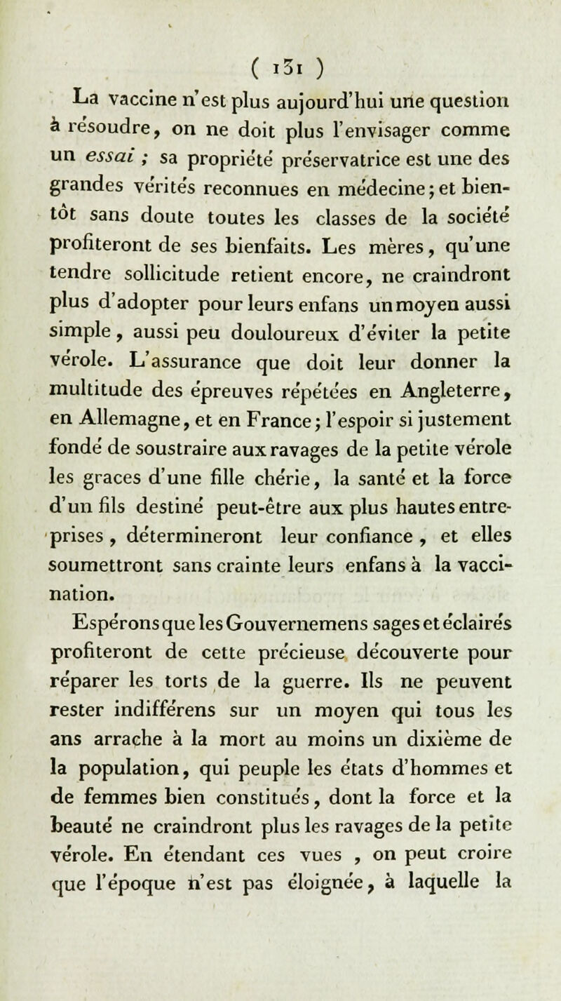 ( i5| ) La vaccine n'est plus aujourd'hui une question à résoudre, on ne doit plus l'envisager comme un essai ; sa proprie'te' préservatrice est une des grandes vérite's reconnues en médecine ; et bien- tôt sans doute toutes les classes de la société profiteront de ses bienfaits. Les mères, qu'une tendre sollicitude retient encore, ne craindront plus d'adopter pour leurs enfans unmoyen aussi simple, aussi peu douloureux d'éviter la petite vérole. L'assurance que doit leur donner la multitude des épreuves répétées en Angleterre, en Allemagne, et en France; l'espoir si justement fondé de soustraire aux ravages de la petite vérole les grâces d'une fille chérie, la santé et la force d'un fils destiné peut-être aux plus hautes entre- prises , détermineront leur confiance , et elles soumettront sans crainte leurs enfans à la vacci- nation. Espérons que les Gouvernemens sages et éclairés profiteront de cette précieuse découverte pour réparer les torts de la guerre. Ils ne peuvent rester indifférens sur un moyen qui tous les ans arrache à la mort au moins un dixième de la population, qui peuple les états d'hommes et de femmes bien constitués, dont la force et la beauté ne craindront plus les ravages de la petite vérole. En étendant ces vues , on peut croire que l'époque n'est pas éloignée, à laquelle la