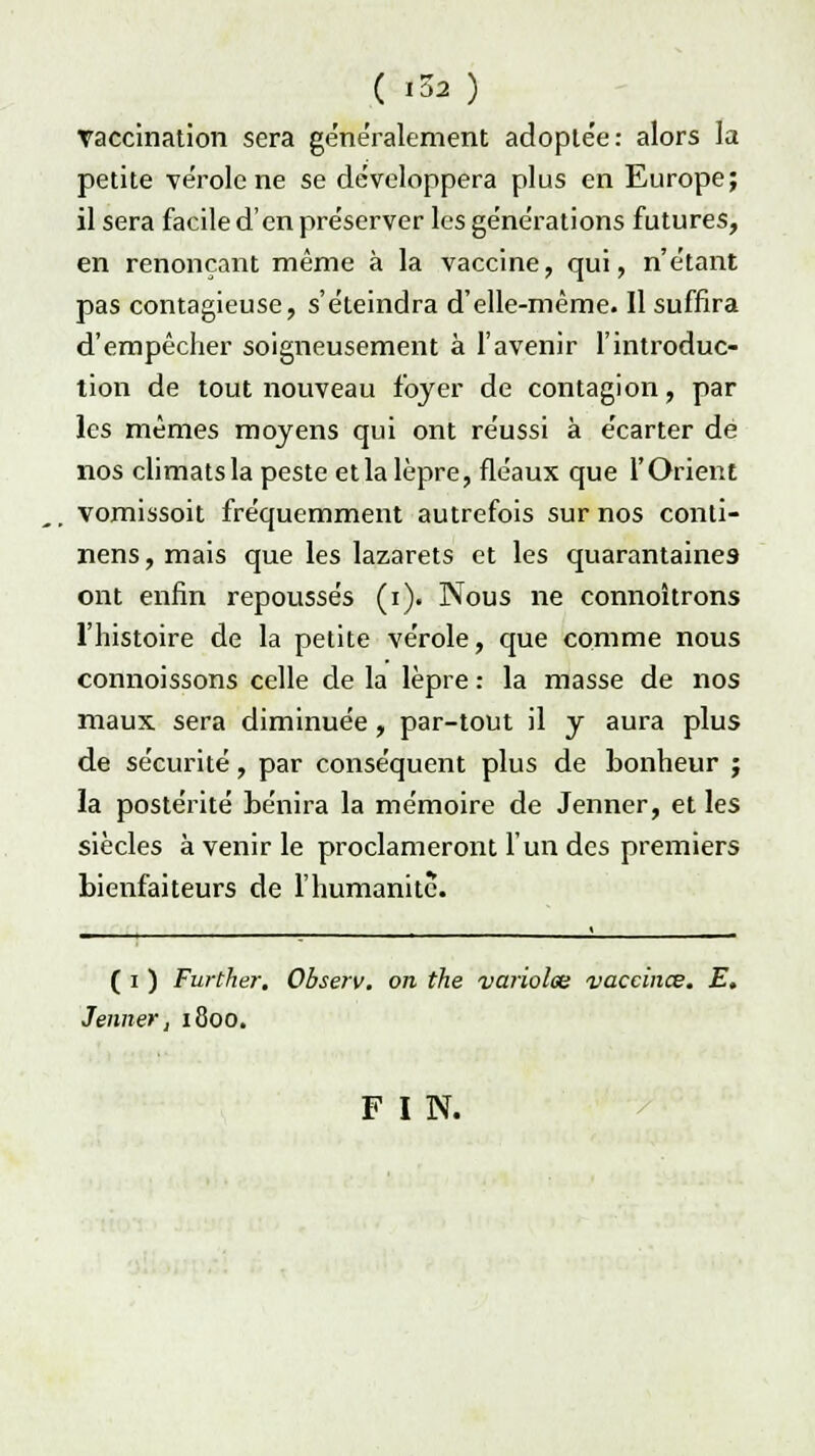 ( *3à ) Yaccination sera généralement adopte'e: alors la petite vérole ne se développera plus en Europe; il sera facile d'en pre'server les générations futures, en renonçant même à la vaccine, qui, n'e'tant pas contagieuse, s'éteindra d'elle-même. Il suffira d'empêcher soigneusement à l'avenir l'introduc- tion de tout nouveau foyer de contagion, par les mêmes moyens qui ont réussi à écarter de nos climats la peste et la lèpre, fléaux que l'Orient vomissoit fréquemment autrefois sur nos conli- nens, mais que les lazarets et les quarantaines ont enfin repoussés (i). Nous ne connoîtrons l'histoire de la petite vérole, que comme nous connoissons celle de la lèpre : la masse de nos maux sera diminuée, par-tout il y aura plus de sécurité, par conséquent plus de bonheur ; la postérité bénira la mémoire de Jenner, et les siècles à venir le proclameront l'un des premiers bienfaiteurs de l'humanité. ( i ) Further. Observ. on the -variolœ vaccines. E. Jenner, 1800. F I N.