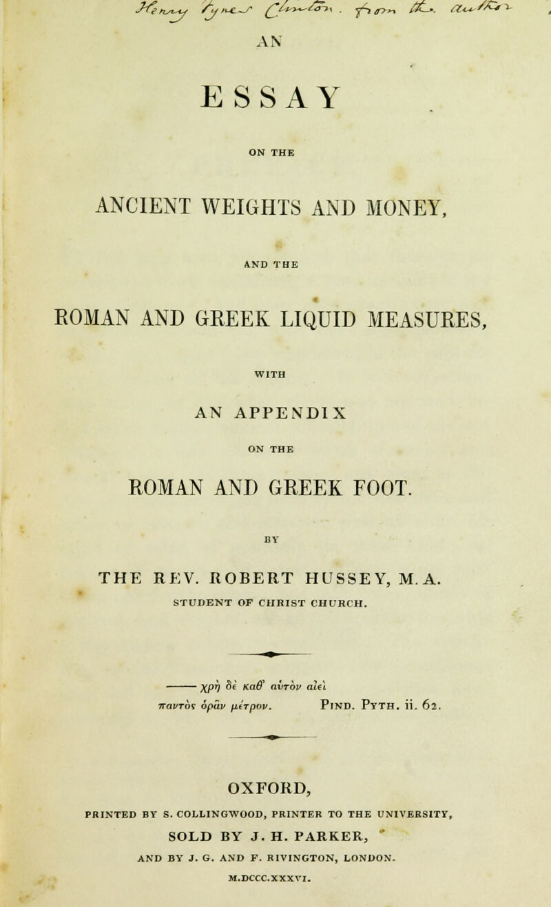 AN ESSAY ANCIENT WEIGHTS AND MONEY, ROMAN AND GREEK LIQUID MEASURES, AN APPENDIX ROMAN AND GREEK FOOT. THE REV. ROBERT HUSSEY, MA. STUDENT OF CHRIST CHURCH. XPh &* Ka^ avrbv alel navTos opuv \iirpov. PlND. Pyth. ii. 62. OXFORD, PRINTED BY S. COLLINGWOOD, PRINTER TO THE UNIVERSITY, SOLD BY J. H. PARKER, ' AND BY J. G. AND F. RIVINGTON, LONDON. M.DCCC.XXXVI.