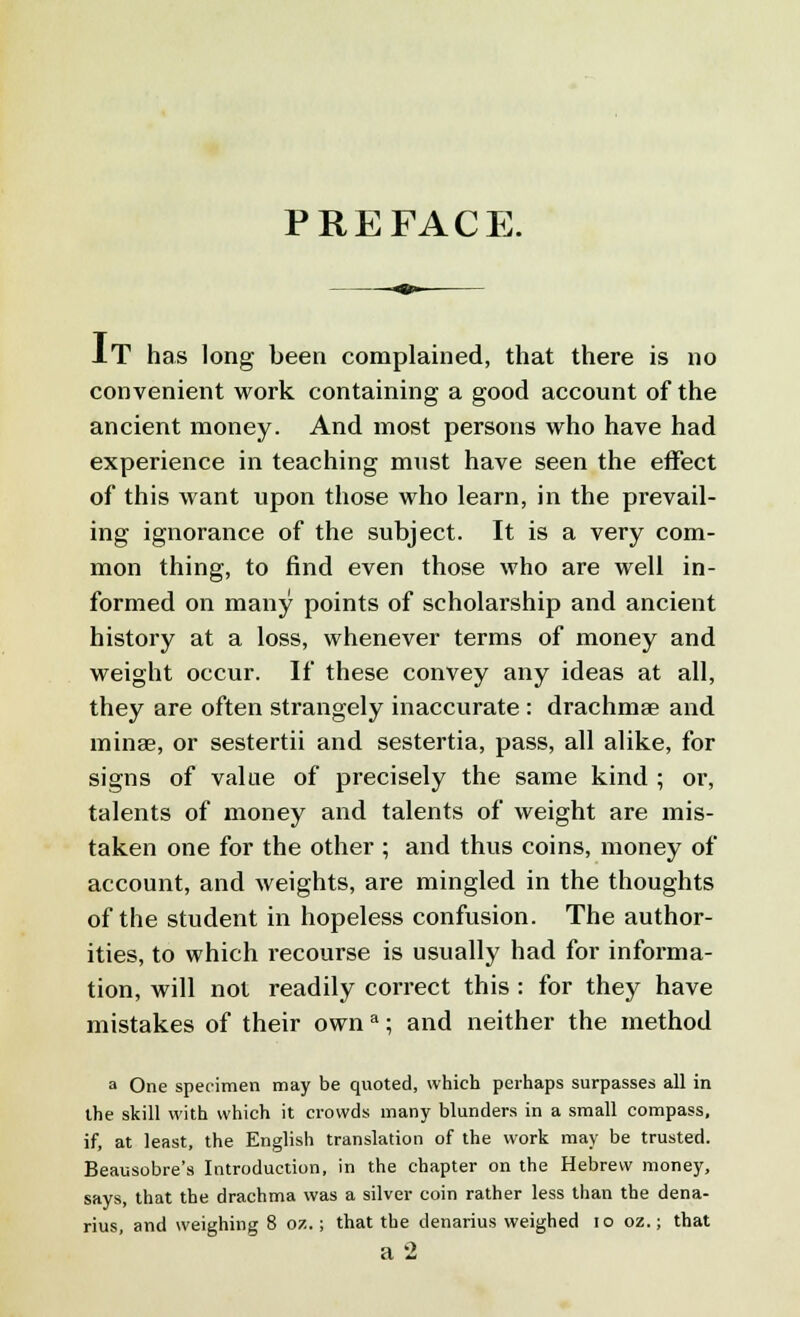 PREFACE. IT has long been complained, that there is no convenient work containing a good account of the ancient money. And most persons who have had experience in teaching must have seen the effect of this want upon those who learn, in the prevail- ing ignorance of the subject. It is a very com- mon thing, to find even those who are well in- formed on many points of scholarship and ancient history at a loss, whenever terms of money and weight occur. If these convey any ideas at all, they are often strangely inaccurate : drachma? and minae, or sestertii and sestertia, pass, all alike, for signs of value of precisely the same kind ; or, talents of money and talents of weight are mis- taken one for the other ; and thus coins, money of account, and weights, are mingled in the thoughts of the student in hopeless confusion. The author- ities, to which recourse is usually had for informa- tion, will not readily correct this : for they have mistakes of their own a; and neither the method a One specimen may be quoted, which perhaps surpasses all in the skill with which it crowds many blunders in a small compass, if, at least, the English translation of the work may be trusted. Beausobre's Introduction, in the chapter on the Hebrew money, says, that the drachma was a silver coin rather less than the dena- rius, and weighing 8 or..; that the denarius weighed 10 oz.; that a 2