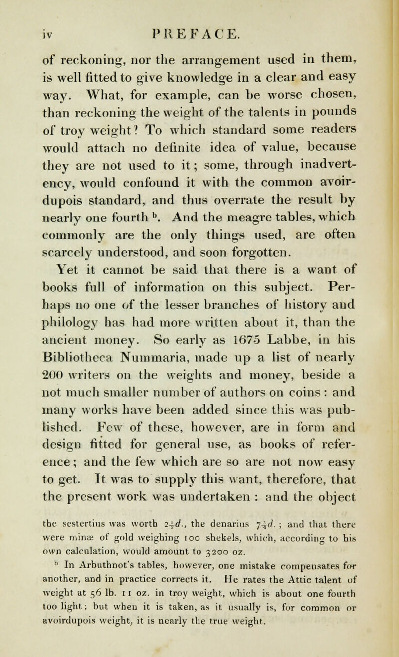 of reckoning, nor the arrangement used in them, is well fitted to give knowledge in a clear and easy way. What, for example, can be worse chosen, than reckoning the weight of the talents in pounds of troy weight ? To which standard some readers would attach no definite idea of value, because they are not used to it; some, through inadvert- ency, would confound it with the common avoir- dupois standard, and thus overrate the result by nearly one fourth b. And the meagre tables, which commonly are the only things used, are often scarcely understood, and soon forgotten. Yet it cannot be said that there is a want of books full of information on this subject. Per- haps no one of the lesser branches of history and philology has had more written about it, than the ancient money. So early as 1675 Labbe, in his Bibliotheca Nuinmaria, made up a list of nearly 200 writers on the weights and money, beside a not much smaller number of authors on coins : and many works have been added since this was pub- lished. Few of these, however, are in form and design fitted for general use, as books of refer- ence ; and the few which are so are not now easy to get. It was to supply this want, therefore, that the present work was undertaken : and the object the sestertius was worth 2\d., the denarius y^d. ; and that there were minse of gold weighing ioo shekels, which, according to his own calculation, would amount to 3200 oz. b In Arbuthnot's tables, however, one mistake compensates for another, and in practice corrects it. He rates the Attic talent of weight at 56 lb. 11 oz. in troy weight, which is about one fourth too light; but when it is taken, as it usually is, for common or avoirdupois weight, it is nearly the true weight.