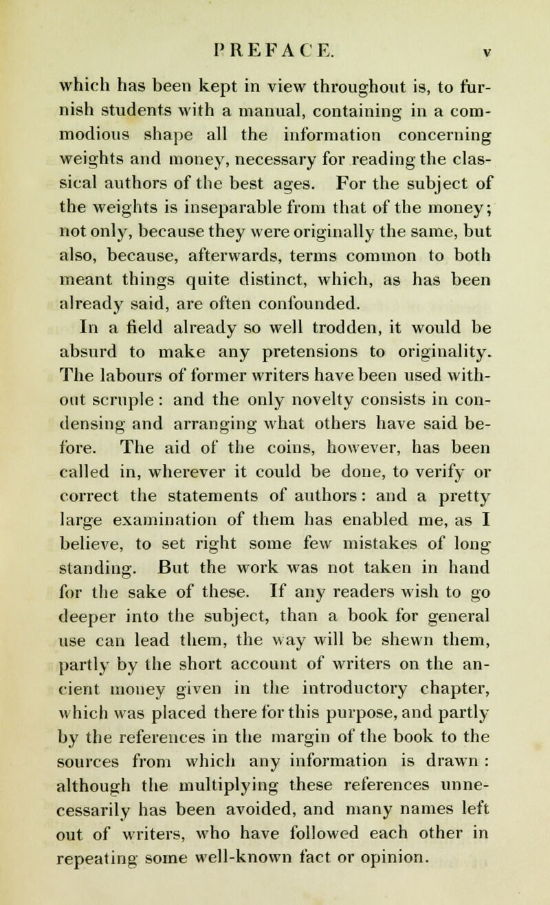 which has been kept in view throughout is, to fur- nish students with a manual, containing in a com- modious shape all the information concerning weights and money, necessary for reading the clas- sical authors of the best ages. For the subject of the weights is inseparable from that of the money; not only, because they were originally the same, but also, because, afterwards, terms common to both meant things quite distinct, which, as has been already said, are often confounded. In a field already so well trodden, it would be absurd to make any pretensions to originality. The labours of former writers have been used with- out scruple: and the only novelty consists in con- densing and arranging what others have said be- fore. The aid of the coins, however, has been called in, wherever it could be done, to verify or correct the statements of authors: and a pretty large examination of them has enabled me, as I believe, to set right some few mistakes of long standing. But the work was not taken in hand for the sake of these. If any readers wish to go deeper into the subject, than a book for general use can lead them, the way will be shewn them, partly by the short account of writers on the an- cient money given in the introductory chapter, which was placed there for this purpose, and partly by the references in the margin of the book to the sources from which any information is drawn : although the multiplying these references unne- cessarily has been avoided, and many names left out of writers, who have followed each other in repeating some well-known fact or opinion.