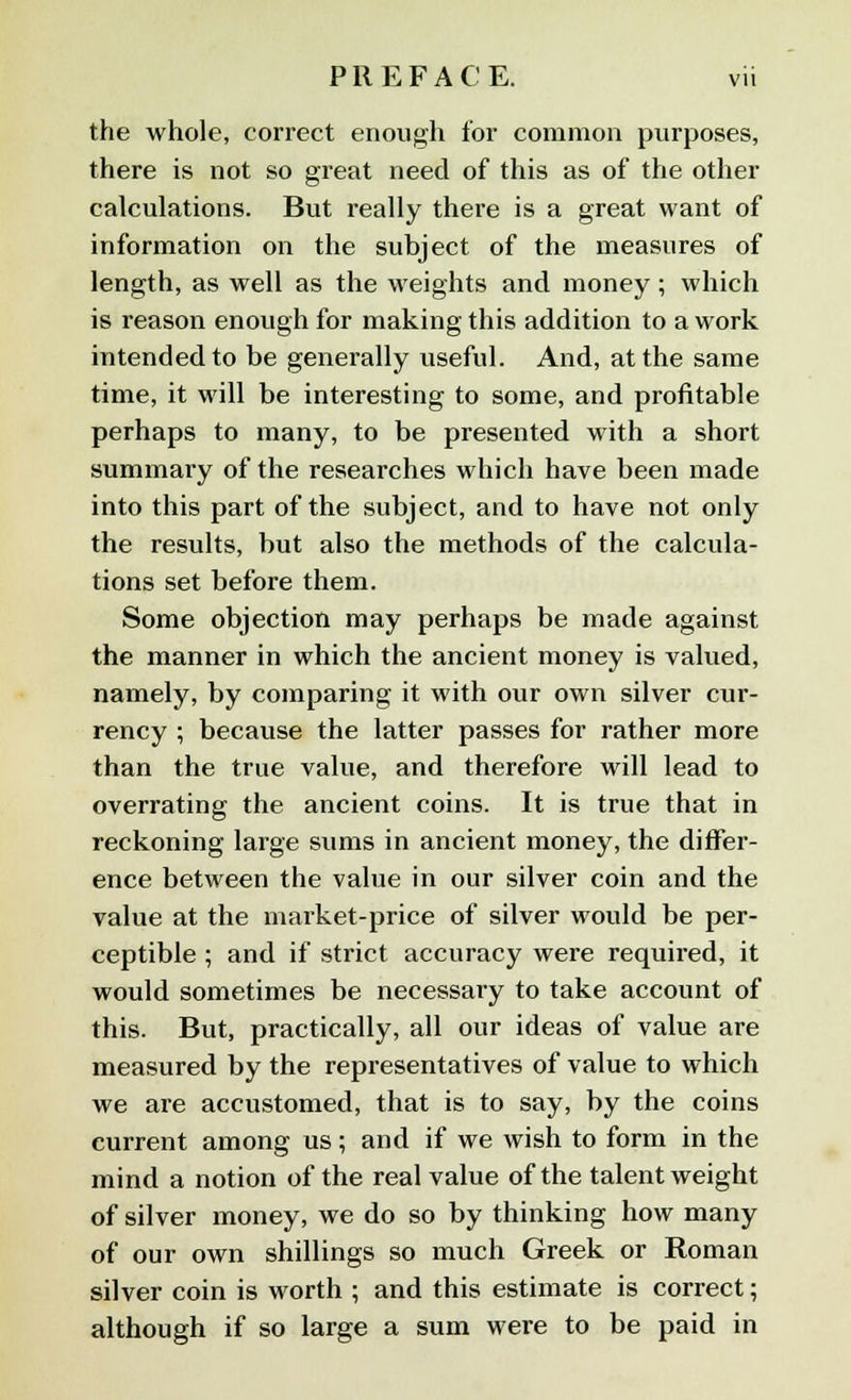 the whole, correct enough for common purposes, there is not so great need of this as of the other calculations. But really there is a great want of information on the subject of the measures of length, as well as the weights and money; which is reason enough for making this addition to a work intended to be generally useful. And, at the same time, it will be interesting to some, and profitable perhaps to many, to be presented with a short summary of the researches which have been made into this part of the subject, and to have not only the results, but also the methods of the calcula- tions set before them. Some objection may perhaps be made against the manner in which the ancient money is valued, namely, by comparing it with our own silver cur- rency ; because the latter passes for rather more than the true value, and therefore will lead to overrating the ancient coins. It is true that in reckoning large sums in ancient money, the differ- ence between the value in our silver coin and the value at the market-price of silver would be per- ceptible ; and if strict accuracy were required, it would sometimes be necessary to take account of this. But, practically, all our ideas of value are measured by the representatives of value to which we are accustomed, that is to say, by the coins current among us; and if we wish to form in the mind a notion of the real value of the talent weight of silver money, we do so by thinking how many of our own shillings so much Greek or Roman silver coin is worth ; and this estimate is correct; although if so large a sum were to be paid in