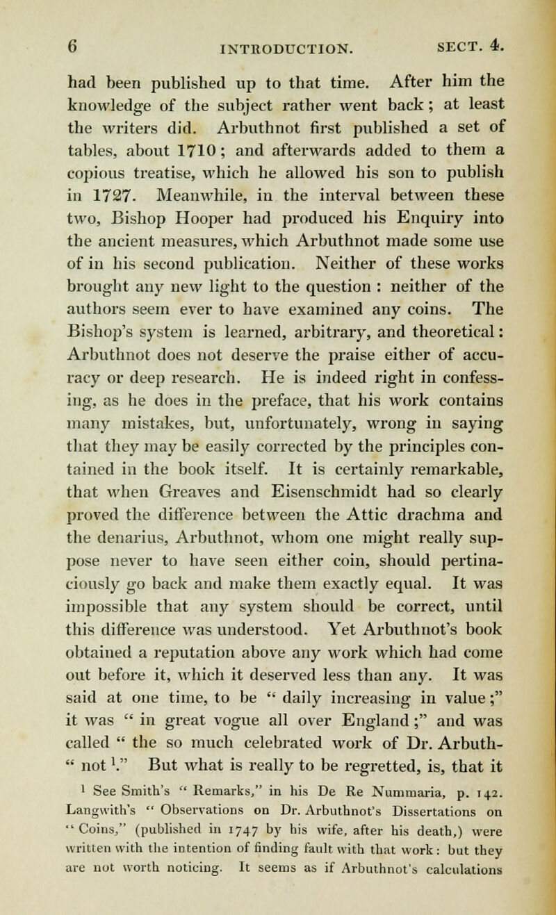 had been published up to that time. After him the knowledge of the subject rather went back; at least the writers did. Arbuthnot first published a set of tables, about 1710; and afterwards added to them a copious treatise, which he allowed his son to publish in 1727. Meanwhile, in the interval between these two, Bishop Hooper had produced his Enquiry into the ancient measures, which Arbuthnot made some use of in his second publication. Neither of these works brought any new light to the question : neither of the authors seem ever to have examined any coins. The Bishop's system is learned, arbitrary, and theoretical: Arbuthnot does not deserve the praise either of accu- i-acy or deep research. He is indeed right in confess- ing, as he does in the preface, that his work contains many mistakes, but, unfortunately, wrong in saying that they may be easily corrected by the principles con- tained in the book itself. It is certainly remarkable, that when Greaves and Eisenschmidt had so clearly proved the difference between the Attic drachma and the denarius, Arbuthnot, whom one might really sup- pose never to have seen either coin, should pertina- ciously go back and make them exactly equal. It was impossible that any system should be correct, until this difference was understood. Yet Arbuthnot's book obtained a reputation above any work which had come out before it, which it deserved less than any. It was said at one time, to be  daily increasing in value; it was  in great vogue all over England; and was called  the so much celebrated work of Dr. Arbuth-  not1. But what is really to be regretted, is, that it 1 See Smith's  Remarks/' in his De Re Nummaria, p. 142. Langwith's  Observations on Dr. Arbuthnot's Dissertations on Coins, (published in 1747 by his wife, after his death,) were written with the intention of finding fault with that work: but they are not worth noticing. It seems as if Arbuthnot's calculations