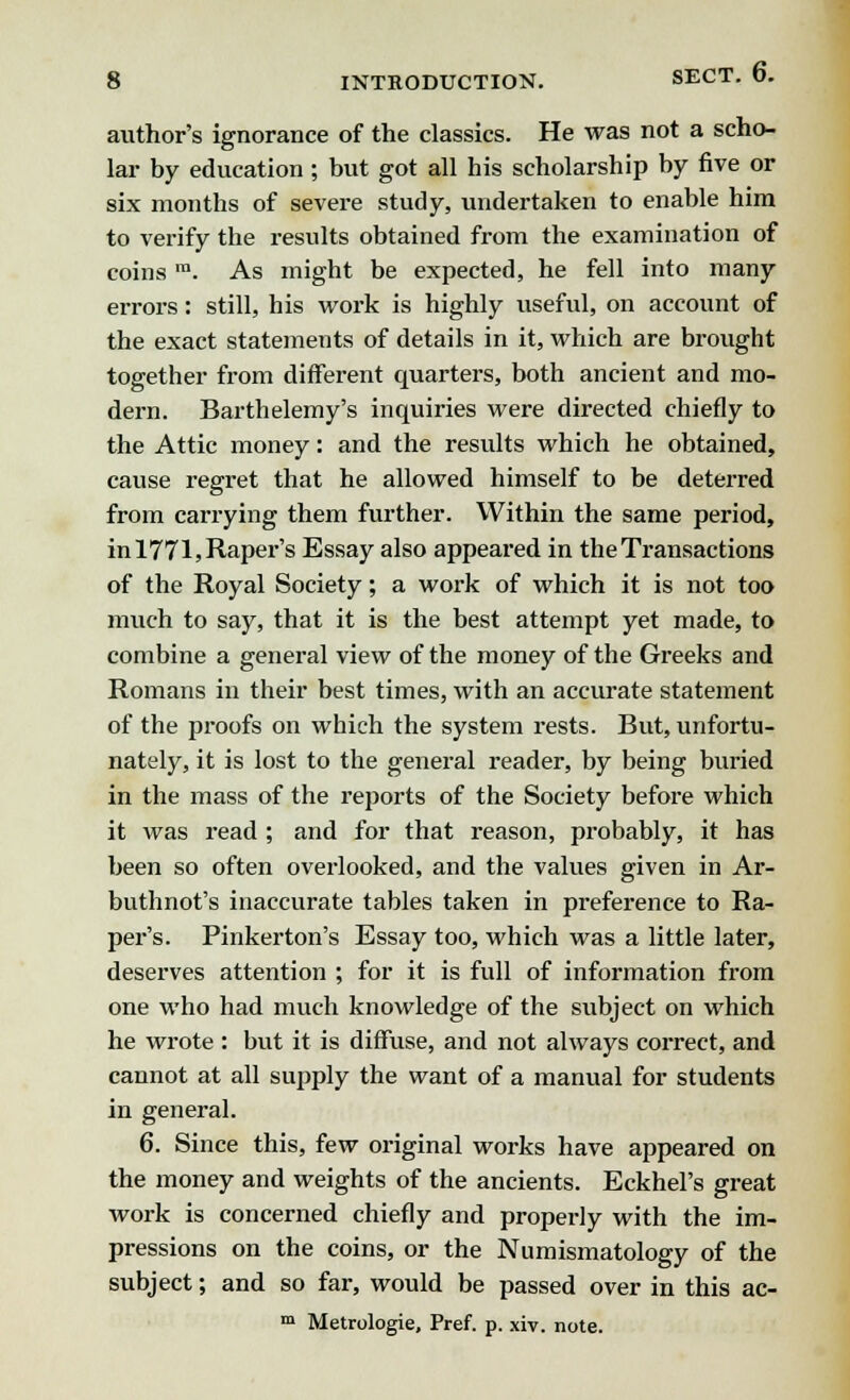 author's ignorance of the classics. He was not a scho- lar by education ; but got all his scholarship by five or six months of severe study, undertaken to enable him to verify the results obtained from the examination of coins m. As might be expected, he fell into many errors: still, his work is highly useful, on account of the exact statements of details in it, which are brought together from different quarters, both ancient and mo- dern. Barthelemy's inquiries were directed chiefly to the Attic money: and the results which he obtained, cause regret that he allowed himself to be deterred from carrying them further. Within the same period, inl771,Raper's Essay also appeared in the Transactions of the Royal Society; a work of which it is not too much to say, that it is the best attempt yet made, to combine a general view of the money of the Greeks and Romans in their best times, with an accurate statement of the proofs on which the system rests. But, unfortu- nately, it is lost to the general reader, by being buried in the mass of the reports of the Society before which it was read ; and for that reason, probably, it has been so often overlooked, and the values given in Ar- buthnot's inaccurate tables taken in preference to Ra- per's. Pinkerton's Essay too, which was a little later, deserves attention ; for it is full of information from one who had much knowledge of the subject on which he wrote : but it is diffuse, and not ahvays correct, and cannot at all supply the want of a manual for students in general. 6. Since this, few original works have appeared on the money and weights of the ancients. Eckhel's great work is concerned chiefly and properly with the im- pressions on the coins, or the Numismatology of the subject; and so far, would be passed over in this ac- m Metrologie, Pref. p. xiv. note.