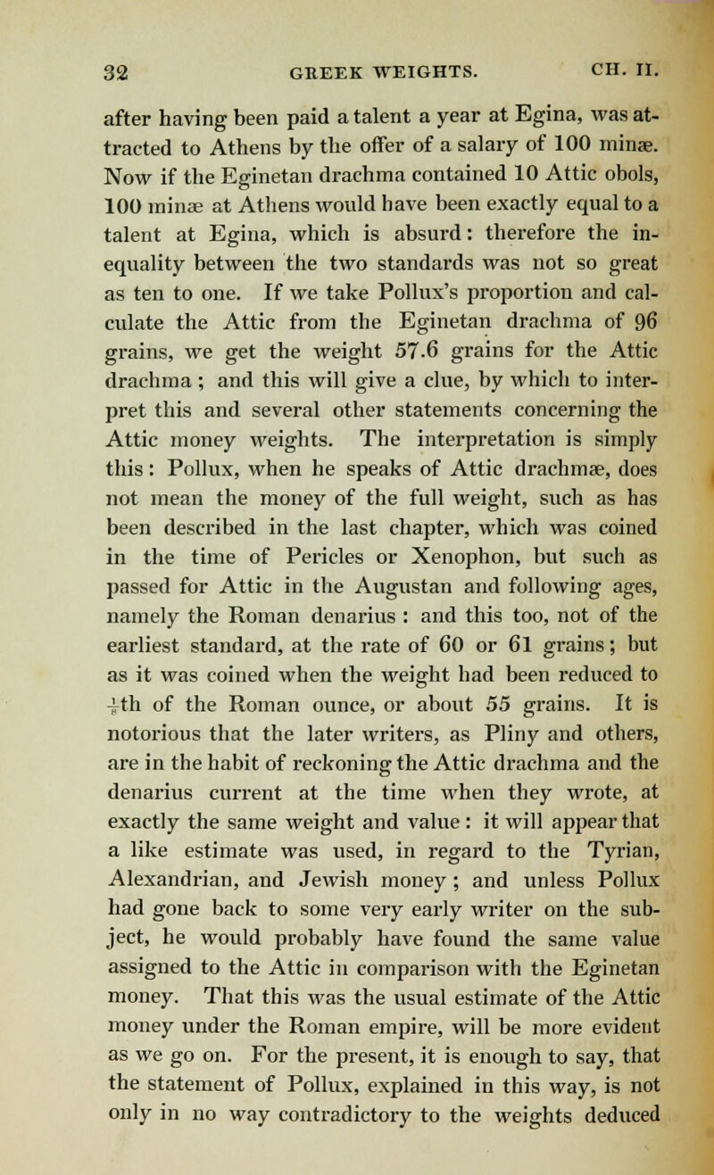 after having been paid a talent a year at Egina, was at- tracted to Athens by the offer of a salary of 100 minae. Now if the Eginetan drachma contained 10 Attic obols, 100 minae at Athens would have been exactly equal to a talent at Egina, which is absurd: therefore the in- equality between the two standards was not so great as ten to one. If we take Pollux's proportion and cal- culate the Attic from the Eginetan drachma of 96 grains, we get the weight 57-6 grains for the Attic drachma ; and this will give a clue, by which to inter- pret this and several other statements concerning the Attic money weights. The interpretation is simply this: Pollux, when he speaks of Attic drachmae, does not mean the money of the full weight, such as has been described in the last chapter, which was coined in the time of Pericles or Xenophon, but such as passed for Attic in the Augustan and following ages, namely the Roman denarius : and this too, not of the earliest standard, at the rate of 60 or 61 grains; but as it was coined when the weight had been reduced to ^th of the Roman ounce, or about 55 grains. It is notorious that the later writers, as Pliny and others, are in the habit of reckoning the Attic drachma and the denarius current at the time when they wrote, at exactly the same weight and value : it will appear that a like estimate was used, in regard to the Tyrian, Alexandrian, and Jewish money; and unless Pollux had gone back to some very early writer on the sub- ject, he would probably have found the same value assigned to the Attic in comparison with the Eginetan money. That this was the usual estimate of the Attic money under the Roman empire, will be more evident as we go on. For the present, it is enough to say, that the statement of Pollux, explained in this way, is not only in no way contradictory to the weights deduced