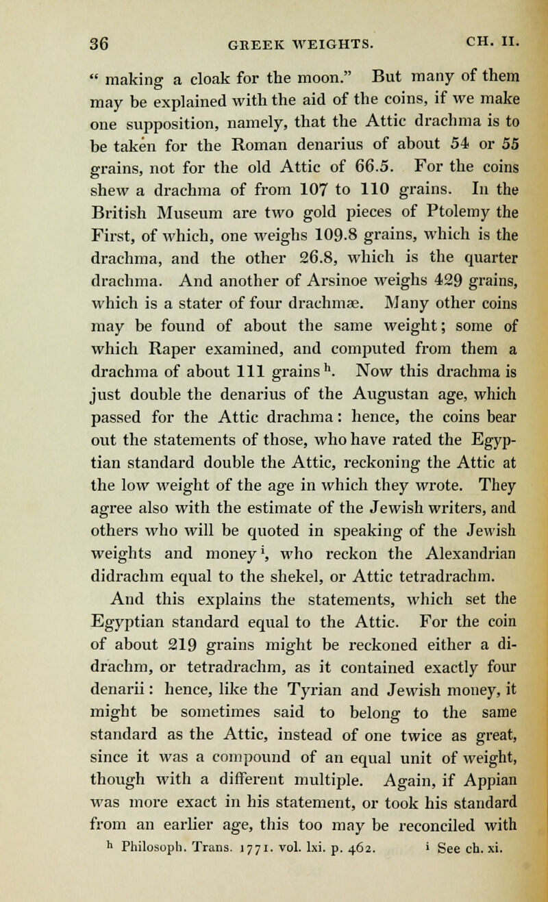 making: a cloak for the moon. But many of them may be explained with the aid of the coins, if we make one supposition, namely, that the Attic drachma is to be taken for the Roman denarius of about 54 or 55 grains, not for the old Attic of 66.5. For the coins shew a drachma of from 107 to 110 grains. In the British Museum are two gold pieces of Ptolemy the First, of which, one weighs 109-8 grains, which is the drachma, and the other 26.8, which is the quarter drachma. And another of Arsinoe weighs 429 grains, which is a stater of four drachmae. Many other coins may be found of about the same weight; some of which Raper examined, and computed from them a drachma of about 111 grainsh. Now this drachma is just double the denarius of the Augustan age, which passed for the Attic drachma: hence, the coins bear out the statements of those, who have rated the Egyp- tian standard double the Attic, reckoning the Attic at the low weight of the age in which they wrote. They agree also with the estimate of the Jewish writers, and others who will be quoted in speaking of the Jewish weights and money', who reckon the Alexandrian didrachm equal to the shekel, or Attic tetradrachm. And this explains the statements, which set the Egyptian standard equal to the Attic. For the coin of about 219 grains might be reckoned either a di- drachm, or tetradrachm, as it contained exactly four denarii: hence, like the Tyrian and Jewish money, it might be sometimes said to belong to the same standard as the Attic, instead of one twice as great, since it was a compound of an equal unit of weight, though with a different multiple. Again, if Appian was more exact in his statement, or took his standard from an earlier age, this too may be reconciled with h Philosoph. Trans. 1771. vol. lxi. p. 462. i See ch. xi.