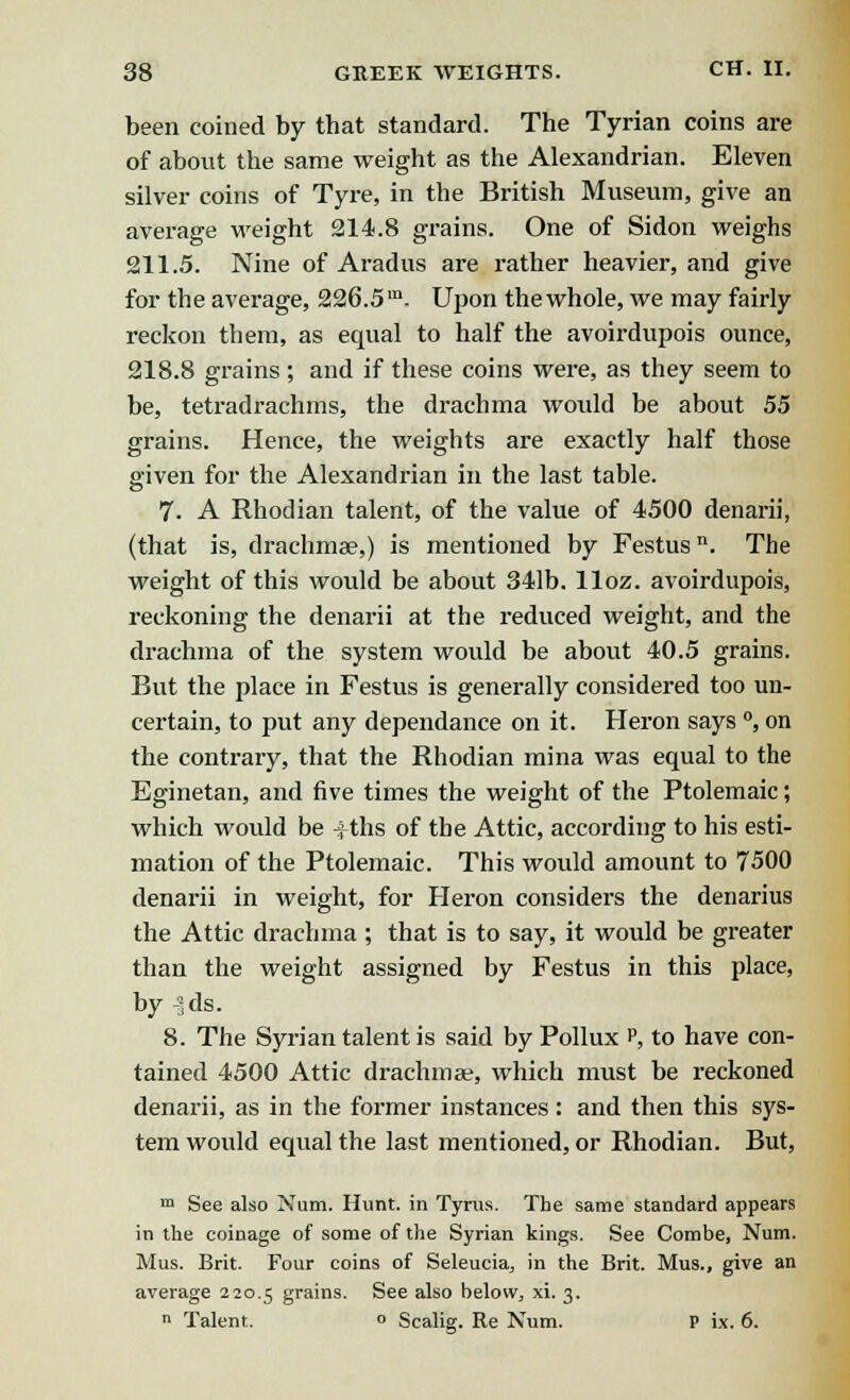 been coined by that standard. The Tyrian coins are of about the same weight as the Alexandrian. Eleven silver coins of Tyre, in the British Museum, give an average weight 214.8 grains. One of Sidon weighs 211.5. Nine of Aradus are rather heavier, and give for the average, 226.5m- Upon thewhole, we may fairly reckon them, as equal to half the avoirdupois ounce, 218.8 grains; and if these coins were, as they seem to be, tetradrachms, the drachma would be about 55 grains. Hence, the weights are exactly half those given for the Alexandrian in the last table. 7. A Rhodian talent, of the value of 4500 denarii, (that is, drachmae,) is mentioned by Festus11. The weight of this would be about 341b. lloz. avoirdupois, reckoning the denarii at the reduced weight, and the drachma of the system would be about 40.5 grains. But the place in Festus is generally considered too un- certain, to put any dependance on it. Heron says °, on the contrary, that the Rhodian mina was equal to the Eginetan, and five times the weight of the Ptolemaic; which would be +ths of the Attic, according to his esti- mation of the Ptolemaic. This would amount to 7500 denarii in weight, for Heron considers the denarius the Attic drachma ; that is to say, it would be greater than the weight assigned by Festus in this place, by -3ds. 8. The Syrian talent is said by Pollux P, to have con- tained 4500 Attic drachmas, which must be reckoned denarii, as in the former instances: and then this sys- tem would equal the last mentioned, or Rhodian. But, m See also Num. Hunt, in Tyrua. The same standard appears in the coinage of some of the Syrian kings. See Combe, Num. Mus. Brit. Four coins of Seleucia, in the Brit. Mus., give an average 220.5 grains. See also belovy, xi. 3.