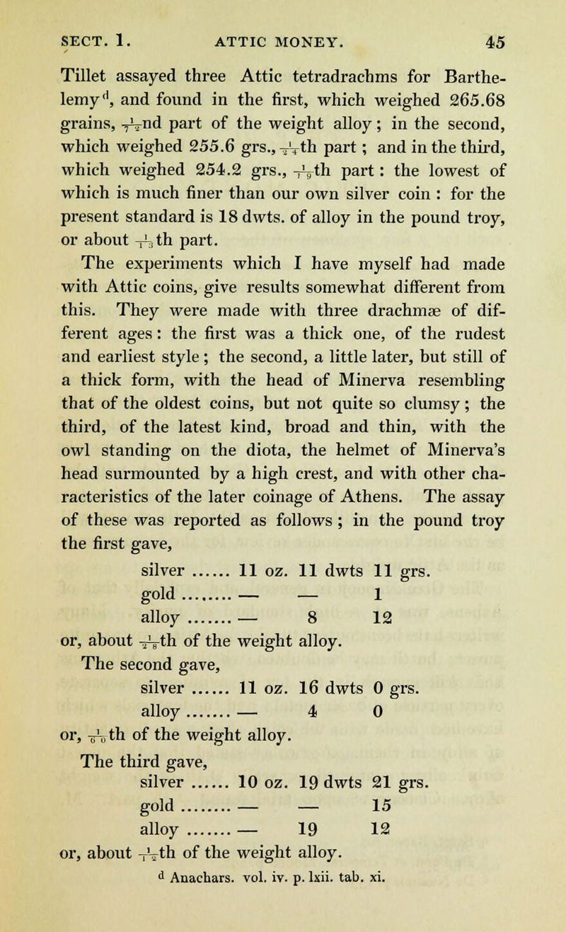 Tillet assayed three Attic tetradrachms for Barthe- lemyd, and found in the first, which weighed 265.68 grains, ^nd part of the weight alloy; in the second, which weighed 255.6 grs., -^Vth part; and in the third, which weighed 254.2 grs., -r^th part: the lowest of which is much finer than our own silver coin : for the present standard is 18 dwts. of alloy in the pound troy, or about V^th part. The experiments which I have myself had made with Attic coins, give results somewhat different from this. They were made with three drachmae of dif- ferent ages: the first was a thick one, of the rudest and earliest style; the second, a little later, but still of a thick form, with the head of Minerva resembling that of the oldest coins, but not quite so clumsy; the third, of the latest kind, broad and thin, with the owl standing on the diota, the helmet of Minerva's head surmounted by a high crest, and with other cha- racteristics of the later coinage of Athens. The assay of these was reported as follows ; in the pound troy the first gave, silver 11 oz. 11 dwts 11 grs. gold — — 1 alloy — 8 12 or, about -jVth of the weight alloy. The second gave, silver 11 oz. 16 dwts 0 grs. alloy — 4 0 or, Troth of the weight alloy. The third gave, silver 10 oz. 19 dwts 21 grs. gold — — 15 alloy — 19 12 or, about -rrth of the weight alloy. d Anachars. vol. iv. p. kii. tab. xi.