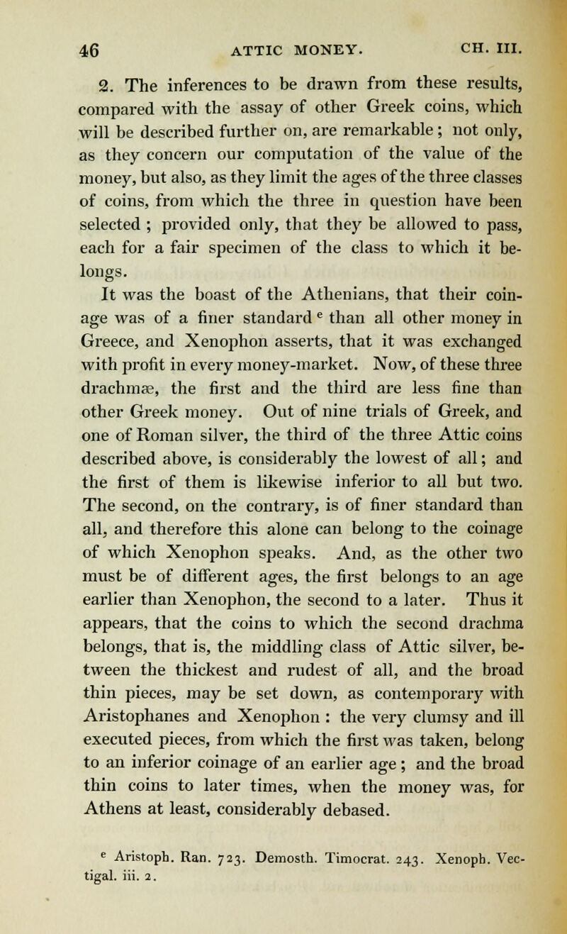 2. The inferences to be drawn from these results, compared with the assay of other Greek coins, which will be described further on, are remarkable ; not only, as they concern our computation of the value of the money, but also, as they limit the ages of the three classes of coins, from which the three in question have been selected ; provided only, that they be allowed to pass, each for a fair specimen of the class to which it be- longs. It was the boast of the Athenians, that their coin- age was of a finer standard e than all other money in Greece, and Xenophon asserts, that it was exchanged with profit in every money-market. Now, of these three drachmae, the first and the third are less fine than other Greek money. Out of nine trials of Greek, and one of Roman silver, the third of the three Attic coins described above, is considerably the lowest of all; and the first of them is likewise inferior to all but two. The second, on the contrary, is of finer standard than all, and therefore this alone can belong to the coinage of which Xenophon speaks. And, as the other two must be of different ages, the first belongs to an age earlier than Xenophon, the second to a later. Thus it appears, that the coins to which the second drachma belongs, that is, the middling class of Attic silver, be- tween the thickest and rudest of all, and the broad thin pieces, may be set down, as contemporary with Aristophanes and Xenophon : the very clumsy and ill executed pieces, from which the first was taken, belong to an inferior coinage of an earlier age ; and the broad thin coins to later times, when the money was, for Athens at least, considerably debased. e Aristoph. Ran. 723. Demosth. Timocrat. 243. Xenoph. Vec- tigal. iii. 2.