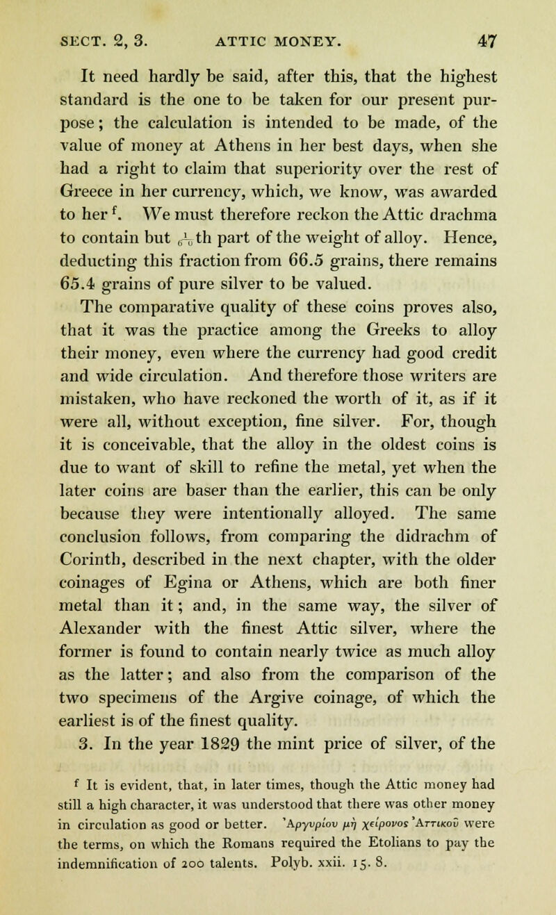 It need hardly be said, after this, that the highest standard is the one to be taken for our present pur- pose ; the calculation is intended to be made, of the value of money at Athens in her best days, when she had a right to claim that superiority over the rest of Greece in her currency, which, we know, was awarded to her f. We must therefore reckon the Attic drachma to contain but (ith part of the weight of alloy. Hence, deducting this fraction from 66.5 grains, there remains 65.4 grains of pure silver to be valued. The comparative quality of these coins proves also, that it was the practice among the Greeks to alloy their money, even where the currency had good credit and wide circulation. And therefore those writers are mistaken, who have reckoned the worth of it, as if it were all, without exception, fine silver. For, though it is conceivable, that the alloy in the oldest coins is due to want of skill to refine the metal, yet when the later coins are baser than the earlier, this can be only because they were intentionally alloyed. The same conclusion follows, from comparing the didrachm of Corinth, described in the next chapter, with the older coinages of Egina or Athens, which are both finer metal than it; and, in the same way, the silver of Alexander with the finest Attic silver, where the former is found to contain nearly twice as much alloy as the latter; and also from the comparison of the two specimens of the Argive coinage, of which the earliest is of the finest quality. 3. In the year 1829 the mint price of silver, of the f It is evident, that, in later times, though the Attic money had still a high character, it was understood that there was other money in circulation as good or better. 'Apyvpiov ^ x^povos 'Attikov were the terms, on which the Romans required the Etolians to pay the indemnification of 200 talents. Polyb. xxii. 15. 8.