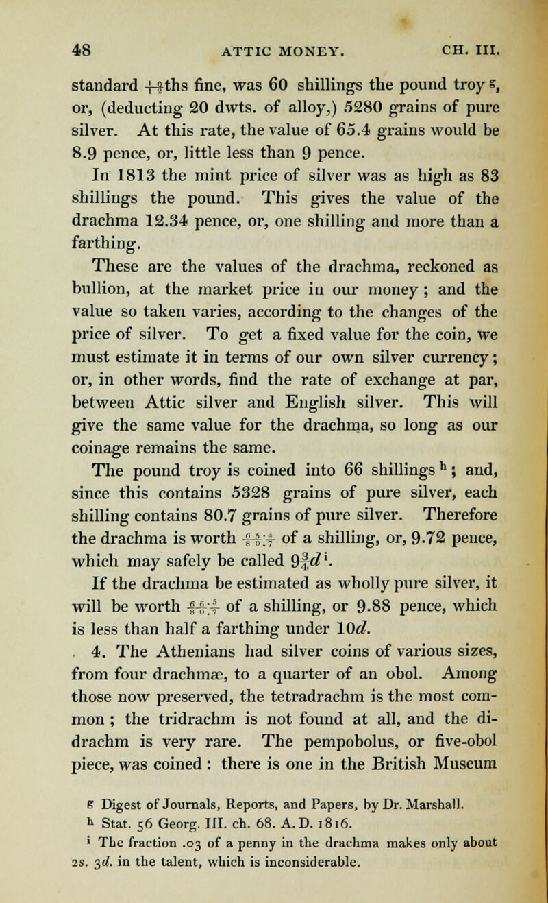 standard -ffths fine, was 60 shillings the pound troy s, or, (deducting 20 dwts. of alloy,) 5280 grains of pure silver. At this rate, the value of 65.4 grains would be 8.9 pence, or, little less than 9 pence. In 1813 the mint price of silver was as high as 83 shillings the pound. This gives the value of the drachma 12.34 pence, or, one shilling and more than a farthing. These are the values of the drachma, reckoned as bullion, at the market price in our money; and the value so taken varies, according to the changes of the price of silver. To get a fixed value for the coin, we must estimate it in terms of our own silver currency; or, in other words, find the rate of exchange at par, between Attic silver and English silver. This will give the same value for the drachma, so long as our coinage remains the same. The pound troy is coined into 66 shillings h; and, since this contains 5328 grains of pure silver, each shilling contains 80.7 grains of pure silver. Therefore the drachma is worth -§-§-# of a shilling, or, 9-72 pence, which may safely be called 9|^'- If the drachma be estimated as wholly pure silver, it will be worth £4-;-f of a shilling, or 9-88 pence, which is less than half a farthing under lOcl. 4. The Athenians had silver coins of various sizes, from four drachmae, to a quarter of an obol. Among those now preserved, the tetradrachm is the most com- mon ; the tridrachm is not found at all, and the di- drachm is very rare. The pempobolus, or five-obol piece, was coined : there is one in the British Museum e Digest of Journals, Reports, and Papers, by Dr. Marshall. h Stat. 56 Georg. III. ch. 68. A.D. 1816. ' The fraction .03 of a penny in the drachma makes only about 2s. 3d. in the talent, which is inconsiderable.