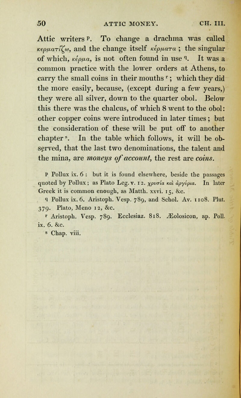 Attic writers p. To change a drachma was called KepfMaTt^o>, and the change itself Kepnara ; the singular of which, Kep/xa, is not often found in use i. It was a common practice with the lower orders at Athens, to carry the small coins in their mouths r; which they did the more easily, because, (except during a few years,) they were all silver, down to the quarter obol. Below this there was the chalcus, of which 8 went to the obol: other copper coins were introduced in later times; but the consideration of these will be put off to another chapters. In the table which follows, it will be ob- served, that the last two denominations, the talent and the mina, are moneys of account, the rest are coi?is. P Pollux ix. 6 : but it is found elsewhere, beside the passages quoted by Pollux ; as Plato Leg. v. 12. xpuo-m <al dpyvpia. In later Greek it is common enough, as Matth. xxvi. 15, &c. q Pollux ix. 6. Aristoph. Vesp. 789, and Schol. Av. 1108. Plut. 379. Plato, Meno 12, &c. r Aristoph. Vesp. 789. Ecclesiaz. 818. yEolosicon, ap. Poll. ix. 6. &c. s Chap. viii.