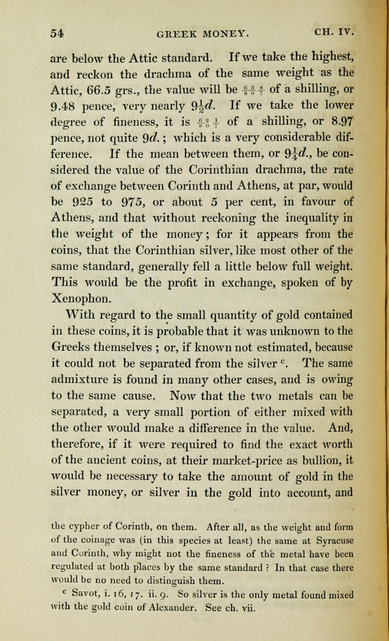 are below the Attic standard. If we take the highest, and reckon the drachma of the same weight as the Attic, 66.5 grs., the value will be 4-f f of a shilling, or 9.48 pence, very nearly 9^d. If we take the lower degree of fineness, it is -f-gf of a shilling, or 8.97 pence, not quite Qd.; which is a very considerable dif- ference. If the mean between them, or §\d., be con- sidered the value of the Corinthian drachma, the rate of exchange between Corinth and Athens, at par, would be 925 to 975, or about 5 per cent, in favour of Athens, and that without reckoning the inequality in the weight of the money; for it appears from the coins, that the Corinthian silver, like most other of the same standard, generally fell a little below full weight. This would be the profit in exchange, spoken of by Xenophon. With regard to the small quantity of gold contained in these coins, it is probable that it was unknown to the Greeks themselves ; or, if known not estimated, because it could not be separated from the silverc. The same admixture is found in many other cases, and is owing to the same cause. Now that the two metals can be separated, a very small portion of either mixed with the other would make a difference in the value. And, therefore, if it were required to find the exact worth of the ancient coins, at their market-price as bullion, it would be necessary to take the amount of gold in the silver money, or silver in the gold into account, and the cypher of Corinth, on them. After all, as the weight and form of the coinage was (in this species at least) the same at Syracuse and Corinth, why might not the fineness of the metal have been regulated at both places by the same standard ? In that case there would be no need to distinguish them. c Savot, i. 16, 17. ii. 9. So silver is the only metal found mixed with the gold coin of Alexander. See ch. vii.