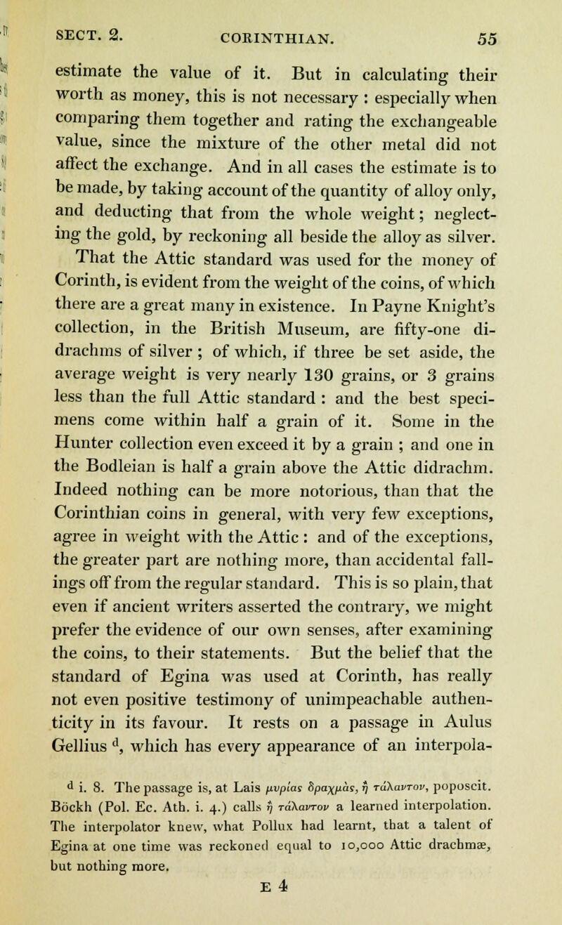 estimate the value of it. But in calculating their worth as money, this is not necessary : especially when comparing them together and rating the exchangeable value, since the mixture of the other metal did not affect the exchange. And in all cases the estimate is to be made, by taking account of the quantity of alloy only, and deducting that from the whole weight; neglect- ing the gold, by reckoning all beside the alloy as silver. That the Attic standard was used for the money of Corinth, is evident from the weight of the coins, of which there are a great many in existence. In Payne Knight's collection, in the British Museum, are fifty-one di- drachms of silver ; of which, if three be set aside, the average weight is very nearly 130 grains, or 3 grains less than the full Attic standard : and the best speci- mens come within half a grain of it. Some in the Hunter collection even exceed it by a grain ; and one in the Bodleian is half a grain above the Attic didrachm. Indeed nothing can be more notorious, than that the Corinthian coins in general, with very few exceptions, agree in weight with the Attic : and of the exceptions, the greater part are nothing more, than accidental fall- ings off from the regular standard. This is so plain, that even if ancient writers asserted the contrary, we might prefer the evidence of our own senses, after examining the coins, to their statements. But the belief that the standard of Egina was used at Corinth, has really not even positive testimony of unimpeachable authen- ticity in its favour. It rests on a passage in Aulus Gellius d, which has every appearance of an interpola- d i. 8. The passage is, at Lais fxvplas Spaxpas, % Takavrov, poposcit. Bockh (Pol. Ec. Ath. i. 4.) calls r) rdXavrov a learned interpolation. The interpolator knew, what Pollux had learnt, that a talent of Egina at one time was reckoned equal to 10,000 Attic drachmae, but nothing more. E 4