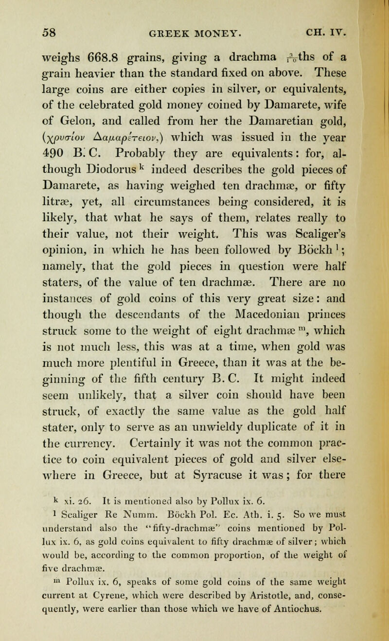 weighs 668.8 grains, giving a drachma fVths of a grain heavier than the standard fixed on above. These large coins are either copies in silver, or equivalents, of the celebrated gold money coined by Damarete, wife of Gelon, and called from her the Damaretian gold, (■Xf>v<Tiov Aa/mapheiov,) which was issued in the year 490 Bi C. Probably they are equivalents: for, al- though Diodorusk indeed describes the gold pieces of Damarete, as having weighed ten drachmae, or fifty litrae, yet, all circumstances being considered, it is likely, that what he says of them, relates really to their value, not their weight. This was Scaliger's opinion, in which he has been followed by Bbekh '; namely, that the gold pieces in question were half staters, of the value of ten drachma?. There are no instances of gold coins of this very great size: and though the descendants of the Macedonian princes struck some to the weight of eight drachmae m, which is not much less, this was at a time, when gold was much more plentiful in Greece, than it was at the be- ginning of the fifth century B. C. It might indeed seem unlikely, that a silver coin should have been struck, of exactly the same value as the gold half stater, only to serve as an unwieldy duplicate of it in the currency. Certainly it was not the common prac- tice to coin equivalent pieces of gold and silver else- where in Greece, but at Syracuse it was; for there k xi. 26. It is mentioned also by Pollux ix. 6. 1 Scaliger Re Numm. Bdckh Pol. Ec. Ath. i. 5. So we must understand also the fifty-drachmae'' coins mentioned by Pol- lux ix. 6, as gold coins equivalent to fifty drachms of silver; which would be, according to the common proportion, of the weight of five drachmae. m Pollux ix. 6, speaks of some gold coins of the same weight current at Cyrene, which were described by Aristotle, and, conse- quently, were earlier than those which we have of Antioehus.