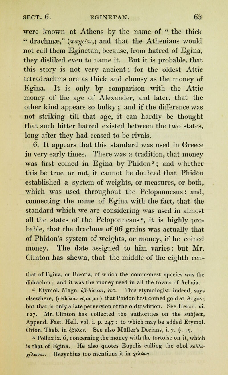 were known at Athens by the name of  the thick  drachmae, (Tra-^eiai,) and that the Athenians would not call them Eginetan, because, from hatred of Egina, they disliked even to name it. But it is probable, that this story is not very ancient; for the oldest Attic tetradrachms are as thick and clumsy as the money of Egina. It is only by comparison with the Attic money of the age of Alexander, and later, that the other kind appears so bulky ; and if the difference was not striking till that age, it can hardly be thought that such bitter hatred existed between the two states, long after they had ceased to be rivals. 6. It appears that this standard was used in Greece in very early times. There was a tradition, that money was first coined in Egina by Phidonz; and whether this be true or not, it cannot be doubted that Phidon established a system of weights, or measures, or both, which was used throughout the Peloponnesus: and, connecting the name of Egina with the fact, that the standard which we are considering was used in almost all the states of the Peloponnesus a, it is highly pro- bable, that the drachma of 9b' grains was actually that of Phidon's system of weights, or money, if he coined money. The date assigned to him varies: but Mr. Clinton has shewn, that the middle of the eighth cen- that of Egina, or Boeotia, of which the commonest species was the didrachm ; and it was the money used in all the towns of Achaia. z Etymol. Magn. o/3eAi<ncor, &c. This etymologist, indeed, says elsewhere, (ei^o'Uov vofucr/ia,) that Phidon first coined gold at Argos ; but that is only a late perversion of the old tradition. See Herod, vi. 127. Mr. Clinton has collected the authorities on the subject, Append. Fast. Hell. vol. i. p. 247 : to which may be added Etymol. Orion. Theb. in o/3oXo'y. See also Midler's Dorians, i. 7. §. 15. a Pollux ix. 6, concerning the money with the tortoise on it, which is that of Egina. He also quotes Eupolis calling the obol koWi- X&avov. Hesychius too mentions it in x^°»l-