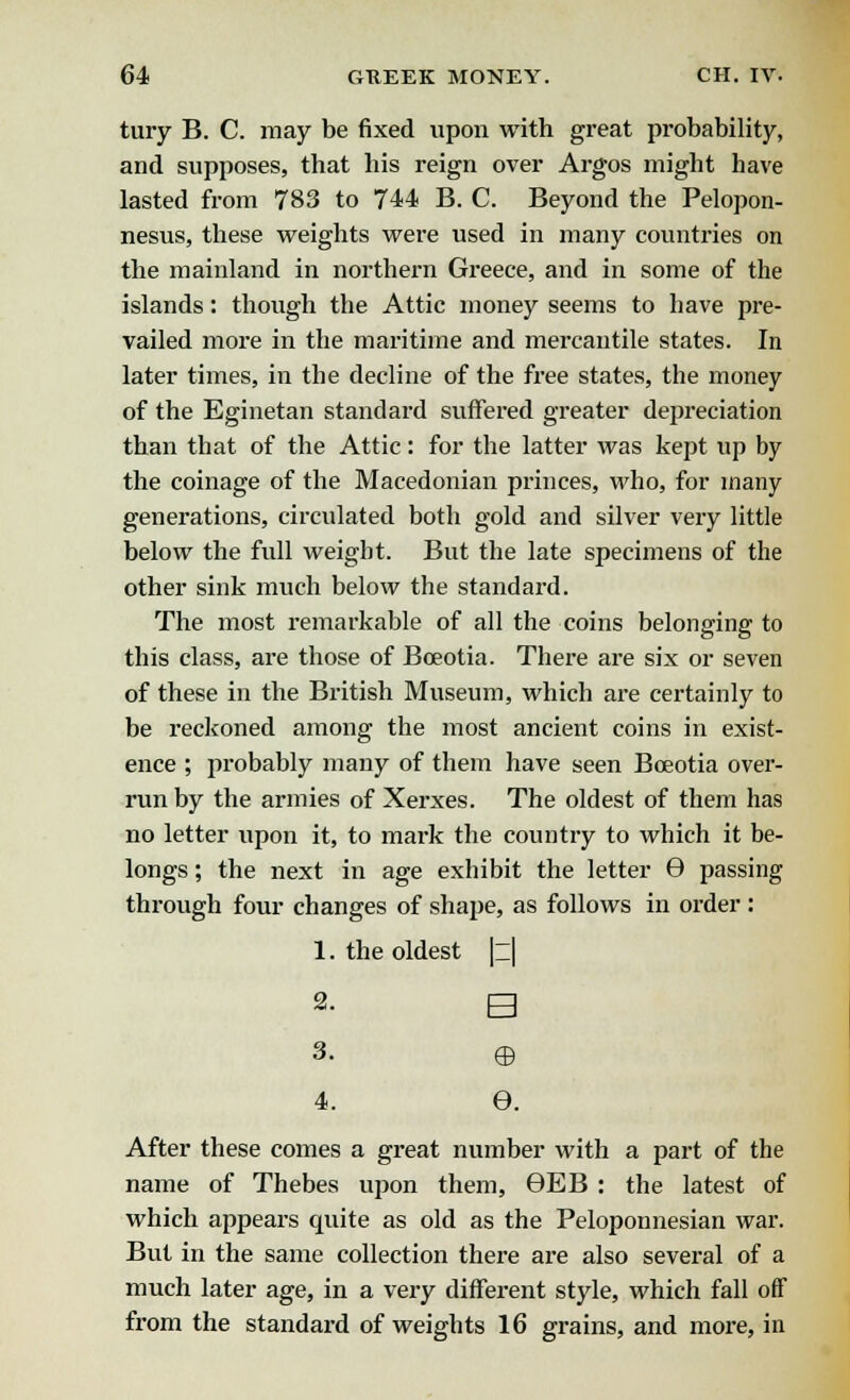 tury B. C. may be fixed upon with great probability, and supposes, that his reign over Argos might have lasted from 783 to 744 B. C. Beyond the Pelopon- nesus, these weights were used in many countries on the mainland in northern Greece, and in some of the islands: though the Attic money seems to have pre- vailed more in the maritime and mercantile states. In later times, in the decline of the free states, the money of the Eginetan standard suffered greater depreciation than that of the Attic: for the latter was kept up by the coinage of the Macedonian princes, who, for many generations, circulated both gold and silver very little below the full weight. But the late specimens of the other sink much below the standard. The most remarkable of all the coins belonging to this class, are those of Bceotia. There are six or seven of these in the British Museum, which are certainly to be reckoned among the most ancient coins in exist- ence ; probably many of them have seen Bceotia over- run by the armies of Xerxes. The oldest of them has no letter upon it, to mark the country to which it be- longs ; the next in age exhibit the letter 9 passing through four changes of shape, as follows in order : 1. the oldest |z| 2. B 3. © 4. e. After these comes a great number with a part of the name of Thebes upon them, 9EB : the latest of which appears quite as old as the Peloponnesian war. But in the same collection there are also several of a much later age, in a very different style, which fall off from the standard of weights 16 grains, and more, in