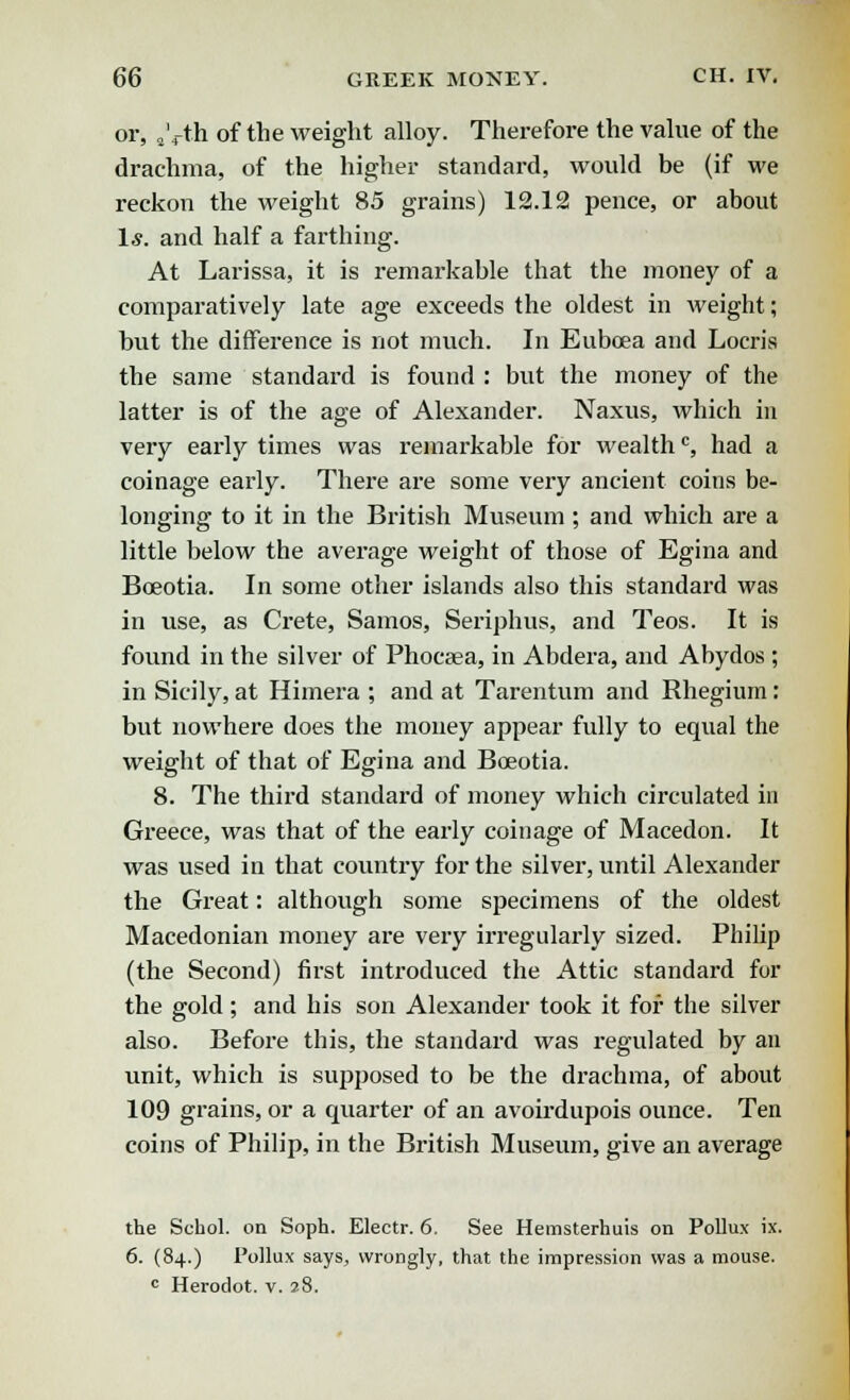 or, 2'4-th of the weight alloy. Therefore the value of the drachma, of the higher standard, would be (if we reckon the weight 85 grains) 12.12 pence, or about 1*. and half a farthing. At Larissa, it is remarkable that the money of a comparatively late age exceeds the oldest in weight; but the difference is not much. In Euboea and Locris the same standard is found : but the money of the latter is of the age of Alexander. Naxus, which in very early times was remarkable for wealthc, had a coinage early. There are some very ancient coins be- longing to it in the British Museum ; and which are a little below the average weight of those of Egina and Boeotia. In some other islands also this standard was in use, as Crete, Samos, Seriphus, and Teos. It is found in the silver of Phocsea, in Abdera, and Abydos ; in Sicily, at Himera ; and at Tarentum and Rhegium : but nowhere does the money appear fully to equal the weight of that of Egina and Boeotia. 8. The third standard of money which circulated in Greece, was that of the early coinage of Macedon. It was used in that country for the silver, until Alexander the Great: although some specimens of the oldest Macedonian money are very irregularly sized. Philip (the Second) first introduced the Attic standard for the gold; and his son Alexander took it for the silver also. Before this, the standard was regulated by an unit, which is supposed to be the drachma, of about 109 grains, or a quarter of an avoirdupois ounce. Ten coins of Philip, in the British Museum, give an average the Scbol. on Soph. Electr. 6. See Hemsterhuis on Pollux ix. 6. (84.) Pollux says, wrongly, that the impression was a mouse. c Herodot. v. 28.