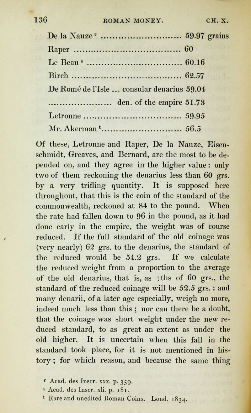 DelaNauzer 59-97 grains Raper 60 Le Beau8 60.16 Birch 62.57 De Rome de l'lsle ... consular denarius 59.04 den. of the empire 51.73 Letronne 59-95 Mr. Akerman * 56.5 Of these, Letronne and Raper, De la Nauze, Eisen- schmidt, Greaves, and Bernard, are the most to be de- pended on, and they agree in the higher value: only two of them reckoning the denarius less than 60 grs. by a very trifling quantity. It is supposed here throughout, that this is the coin of the standard of the commonwealth, reckoned at 84 to the pound. When the rate had fallen down to 96 in the pound, as it had done early in the empire, the weight was of course reduced. If the full standard of the old coinage was (very nearly) 62 grs. to the denarius, the standard of the reduced would be 54.2 grs. If we calculate the reduced weight from a proportion to the average of the old denarius, that is, as Iths of 60 grs., the standard of the reduced coinage will be 52.5 grs. : and many denarii, of a later age especially, weigh no more, indeed much less than this ; nor can there be a doubt, that the coinage was short weight under the new re- duced standard, to as great an extent as under the old higher. It is uncertain when this fall in the standard took place, for it is not mentioned in his- tory ; for which reason, and because the same thing r Acad, des Inscr. xxx. p. 359. s Acad, des Inscr. xli. p. 181. t Rare and unedited Roman Coins. Lond. 1834.