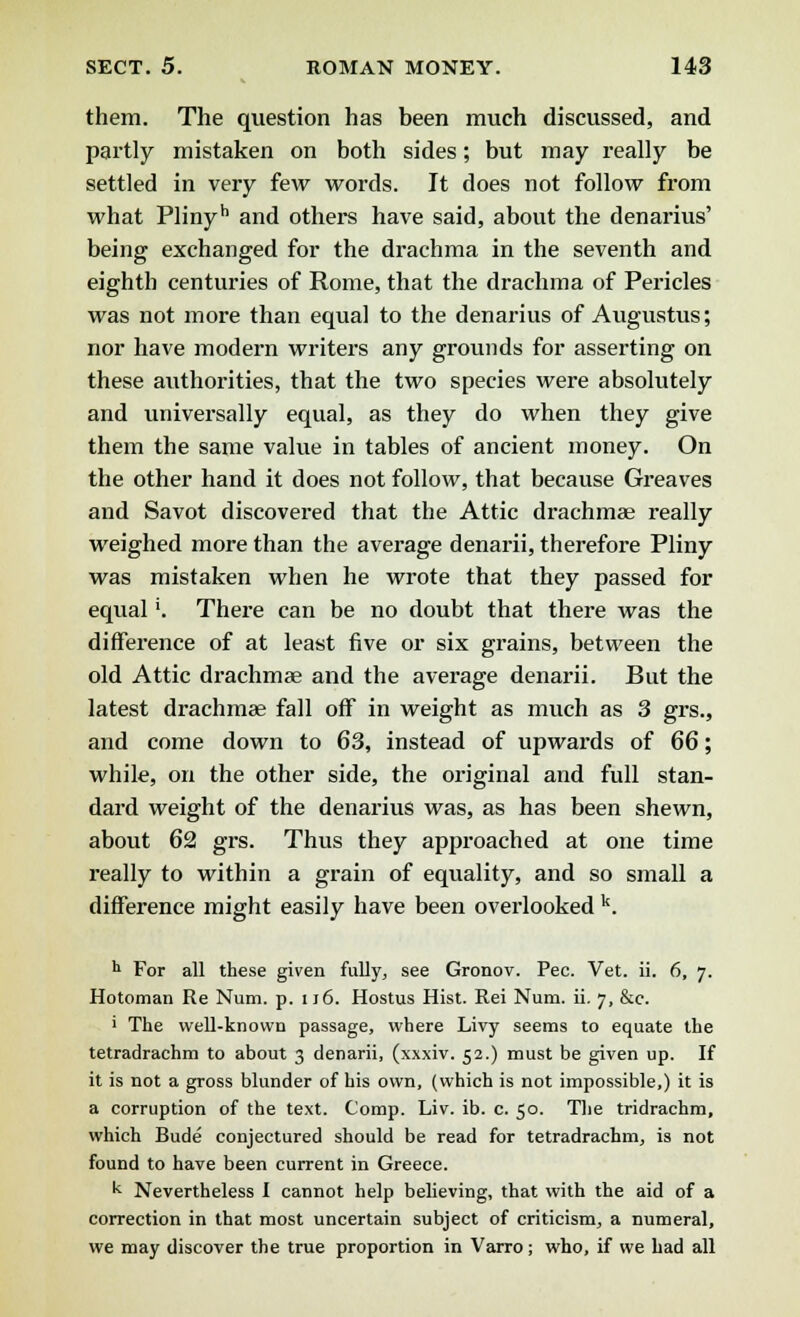 them. The question has been much discussed, and partly mistaken on both sides; but may really be settled in very few words. It does not follow from what Plinyh and others have said, about the denarius' being exchanged for the drachma in the seventh and eighth centuries of Rome, that the drachma of Pericles was not more than equal to the denarius of Augustus; nor have modern writers any grounds for asserting on these authorities, that the two species were absolutely and universally equal, as they do when they give them the same value in tables of ancient money. On the other hand it does not follow, that because Greaves and Savot discovered that the Attic drachmae really weighed more than the average denarii, therefore Pliny was mistaken when he wrote that they passed for equal'. There can be no doubt that there was the difference of at least five or six grains, between the old Attic drachmae and the average denarii. But the latest drachmae fall off in weight as much as 3 grs., and come down to 63, instead of upwards of 66; while, on the other side, the original and full stan- dard weight of the denarius was, as has been shewn, about 62 grs. Thus they approached at one time really to within a grain of equality, and so small a difference might easily have been overlooked k. h For all these given fully, see Gronov. Pec. Vet. ii. 6, 7. Hotoman Re Num. p. 116. Hostus Hist. Rei Num. ii. 7, &c. i The well-known passage, where Livy seems to equate the tetradrachm to about 3 denarii, (xxxiv. 52.) must be given up. If it is not a gross blunder of his own, (which is not impossible,) it is a corruption of the text. Comp. Liv. ib. c. 50. The tridrachm, which Bude conjectured should be read for tetradrachm, is not found to have been current in Greece. k Nevertheless I cannot help believing, that with the aid of a correction in that most uncertain subject of criticism, a numeral, we may discover the true proportion in Varro; who, if we had all