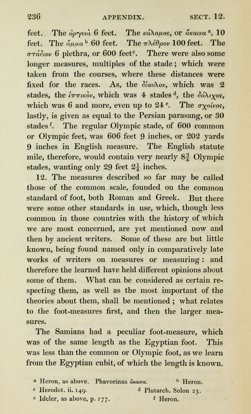 feet. The Spyvia 6 feet. The Ka\a/j.os, or a/caiva*, 10 feet. The <W« b 60 feet. The irXidpou 100 feet. The a-TaSiov 6 plethra, or 600 feetc. There were also some longer measures, multiples of the stade; which were taken from the courses, where these distances were fixed for the races. As, the SlavXov, which was 2 stades, the Ittttikov, which was 4 stadesd, the SoXi-^oi, which was 6 and more, even up to 24 e. The trxpivos, lastly, is given as equal to the Persian parasang, or 30 stadesf. The regular Olympic stade, of 600 common or Olympic feet, was 606 feet 9 inches, or 202 yards 9 inches in English measure. The English statute mile, therefore, would contain very nearly 8f Olympic stades, wanting only 29 feet 2^ inches. 12. The measures described so far may be called those of the common scale, founded on the common standard of foot, both Roman and Greek. But there were some other standards in use, which, though less common in those countries with the history of which we are most concerned, are yet mentioned now and then by ancient writers. Some of these are but little known, being found named only in comparatively late works of writers on measures or measuring: and therefore the learned have held different opinions about some of them. What can be considered as certain re- specting them, as well as the most important of the theories about them, shall be mentioned ; what relates to the foot-measures first, and then the larger mea- sures. The Samians had a peculiar foot-measure, which was of the same length as the Egyptian foot. This was less than the common or Olympic foot, as we leara from the Egyptian cubit, of which the length is known. a Heron., as above. Phavorinus axatva. h Heron. c Herodot. ii. 149. d Plutarch. Solon 23. e Ideler, as above, p. 177. f Heron.