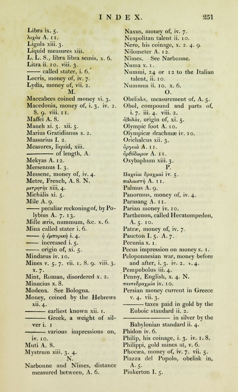 Libra ix. 5. Xi^as A. 11. Ligula xiii. 3. Liquid measures xiii. L. L. S., libra libra semis, x. 6. Litra ii. 10. viii. 3. called stater, i. 6.' Locris, money of, iv. 7. Lydia, money of, vii. 2. M. Maccabees coined money xi. 3. Macedonia, money of, i. 3. iv. 2. 8. 9. viii. 11. Maffei A. 8. Maneh xi. 5. xii. 5. Marius Gratidianus x. 2. Massarius I. 2. Measures, liquid, xiii. of length, A. Mekyas A. 12. Mersennus I. 3. Messene, money of, iv. 4. Metre, French, A. 8. N. pcTpr)Tr)s xiii. 4. Michalis xi. 5. Mile A. 9. peculiar reckoningof, by Po- lybius A. 7. 13. Mille aeris, nummum, &c. x. 6. Mina called stater i. 6. - 17 ip.nopi.KTi i. 4. increased i. 5. • origin of, xi. 5. Mindarus iv. 10. Mines v. 5. 7. x. 7. Mint, Roman, Minucius x. 8. Modena. See Bologna. Money, coined by the Hebrews xii. 4. earliest known xii. 1. Greek, a weight of ver i. 1 various impressions vn. 1. 8. 9. viii. 3. disordered x. 2. sil- on, iv. to. Muti A. 8. Mystrum xiii. 3. 4. N. Narbonne and Nimes, distance measured between, A. 6. Naxus, money of, iv. 7. Neapolitan talent ii. 10. Nero, his coinage, x. 2.4. 9. Nilometer A. 12. Nimes. See Narbonne. Numa x. 1. Nummi, 24 or 12 to the Italian talent, ii. 10, Numnius ii. 10. x. 6. O. Obelisks, measurement of, A. 5. Obol, compound and parts of, i. 7. iii. 4. viii. 2. ofiokos, origin of, xi. 5. Olympic foot A. io. Olyrnpicae drachmae iv. 10. Orichalcus xii. 3. opyvia A. I I. opd68a>pou A. 11. Oxybaphum xiii. 3. P. Uaxetai Spaxpat iv. 5. jraXaiOTij A. 1 I. Palmus A. 9. Panormus, money of, iv. 4. Parasang A. 11. Parian money iv. 10. Parthenon, called Hecatompedon, A. 5. 10. Patrae, money of, iv. 7. Paucton I.5. A. 7. Pecuniax. 1. Pedis impression on money x. 1. Peloponnesian war, money before and after, i. 3. iv. 2. v. 4. Pempobolus iii. 4. Penny, English, x. 4. N. nevTcSpaxp'a iv. 1 O. Persian money current in Greece v. 4. vii. 3. taxes paid in gold by the Euboic standard ii. 2. in silver by the Babylonian standard ii. 4. Phidon iv. 6. Philip, his coinage, i. 3. iv. 1. 8. Philippi, gold mines at, v. 6. Phocaea, money of, iv. 7. vii. 5. Piazza del Popolo, obelisk in, A. 5. Pinkerton I. 5.