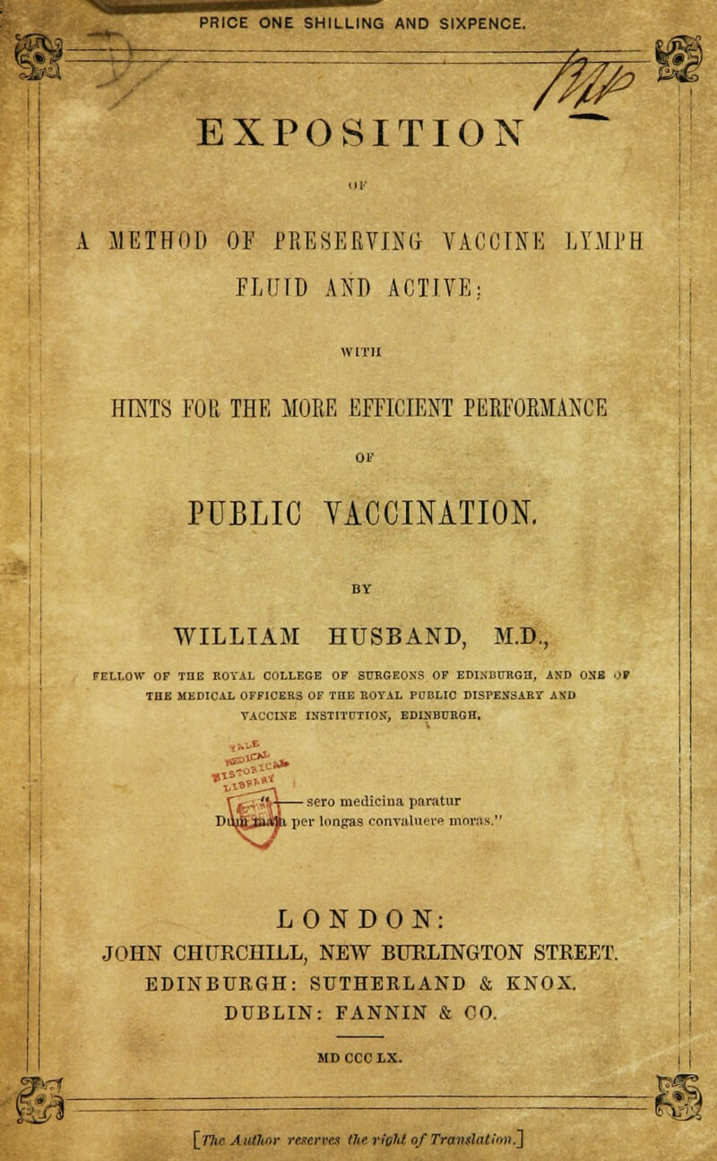 ^s— PRICE ONE SHILLING AND SIXPENCE. EXPOSITION A METHOD OF PRESERVING VACCINE LYMPH FLUID AND ACTIVE: IV [Til HINTS FOR THE MORE EFFICIENT PERFORMANCE OF PUBLIC VACCINATION. WILLIAM HUSBAND, M.D., FELLOW OF THE ROYAL COLLEGE OF SURGEONS OF EDINBURGH, AND ONE OB THE MEDICAL OFFICERS OF THE ROYAL PUBLIC DISPENSARY AND TACCINE INSTITUTION, EDINBURGH, - - -f- nSe? sero mediciua paratur per lnngas con valuers morns.' LONDON: JOHN CHURCHILL, NEW BURLINGTON STREET. EDINBURGH: SUTHERLAND & KNOX. DUBLIN: FANNIN & CO. MDCCCLX.