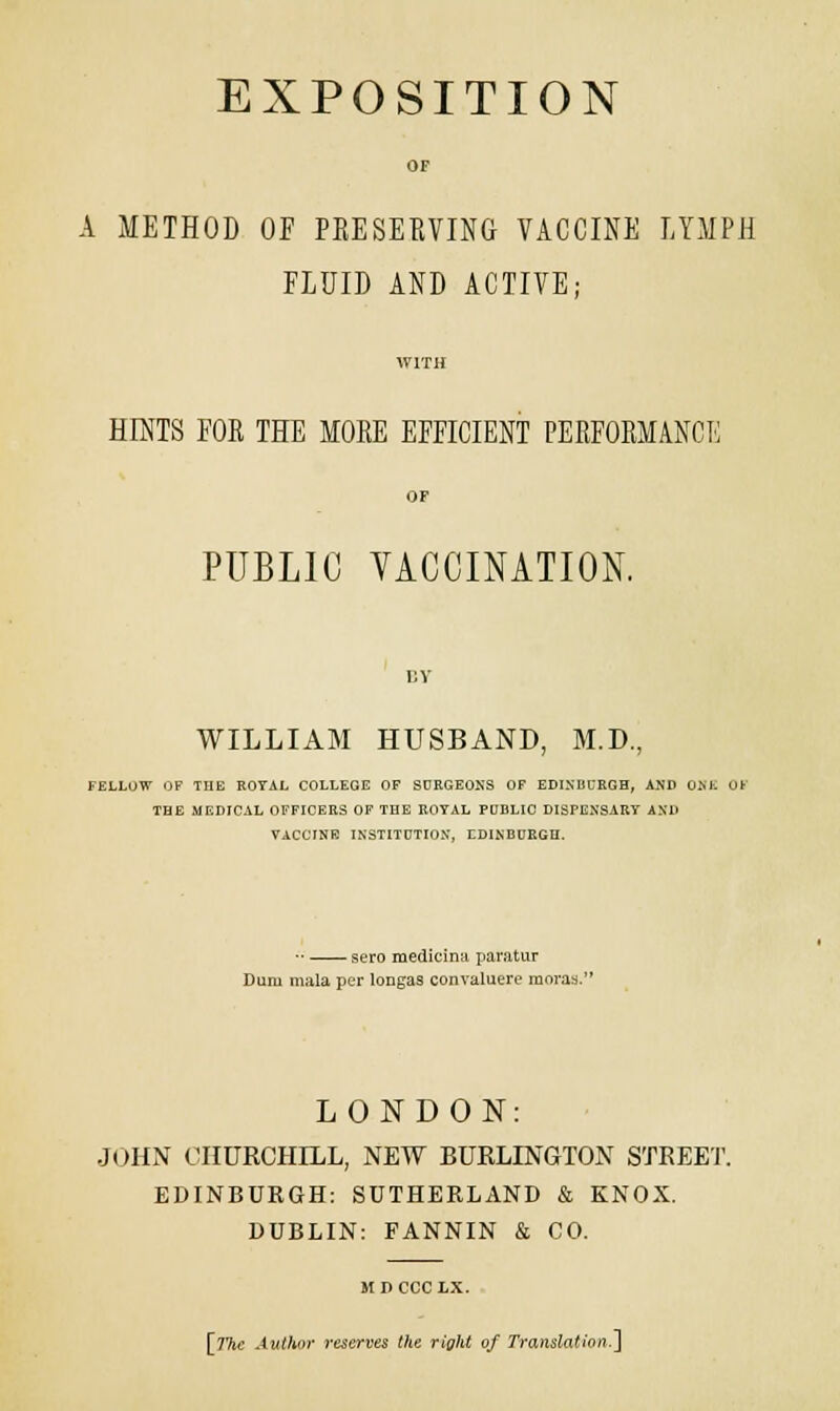 EXPOSITION OF A METHOD OF PRESERVING VACCINE LYMPH FLUID AND ACTIVE; WITH HINTS FOR THE MORE EFFICIENT PERFORMANCE OF PUBLIC VACCINATION. BY WILLIAM HUSBAND, M.D., FELLOW OF THE ROYAL COLLEGE OF SURGEONS OF EDINBURGH, AND O.M. OF THE MEDICAL OFFICERS OF THE ROTAL PUBLIC DISPENSARY AND VACCINE INSTITUTION, EDINBURGH. ■■ sero medicina paratUT Dum mala per longas convaluere moras. LONDON: JOHN CHURCHILL, NEW BURLINGTON STREET. EDINBURGH: SUTHERLAND & KNOX. DUBLIN: FANNIN & CO. It D CCC LX.