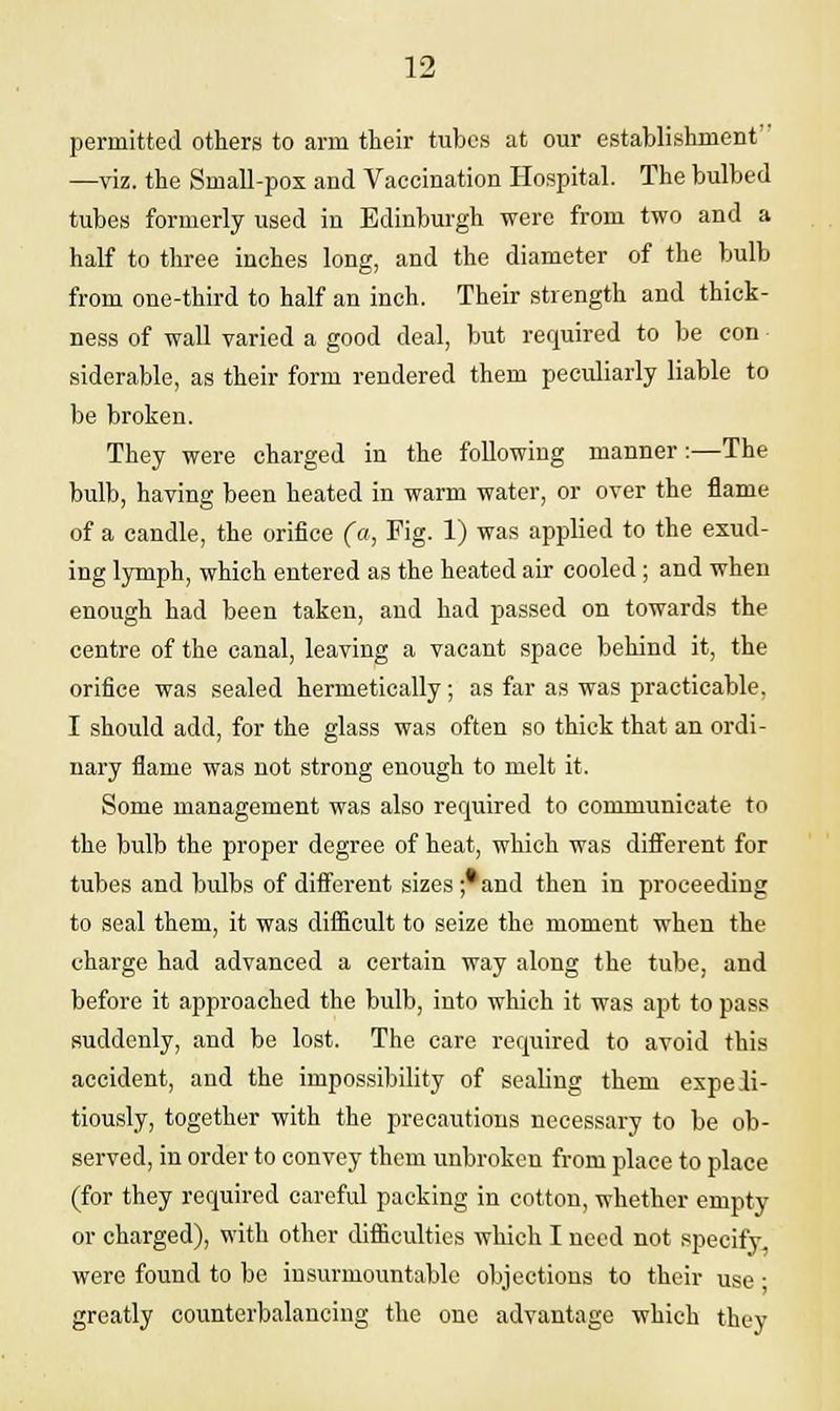 permitted others to arm their tubes at our establishment —viz. the Small-pox and Vaccination Hospital. The bulbed tubes formerly used in Edinburgh were from two and a half to three inches long, and the diameter of the bulb from one-third to half an inch. Their strength and thick- ness of wall varied a good deal, but required to be con siderable, as their form rendered them peculiarly liable to be broken. They were charged in the following manner:—The bulb, having been heated in warm water, or over the flame of a candle, the orifice (a, Fig. 1) was applied to the exud- ing lymph, which entered as the heated air cooled ; and when enough had been taken, and had passed on towards the centre of the canal, leaving a vacant space behind it, the orifice was sealed hermetically; as far as was practicable. I should add, for the glass was often so thick that an ordi- nary flame was not strong enough to melt it. Some management was also required to communicate to the bulb the proper degree of heat, which was different for tubes and bulbs of different sizes ;*and then in proceeding to seal them, it was difficult to seize the moment when the charge had advanced a certain way along the tube, and before it approached the bulb, into which it was apt to pass suddenly, and be lost. The care required to avoid this accident, and the impossibility of sealing them expeli- tiously, together with the precautions necessary to be ob- served, in order to convey them unbroken from place to place (for they required careful packing in cotton, whether empty or charged), with other difficulties which I need not specify were found to be insurmountable objections to their use • greatly counterbalancing the one advantage which they