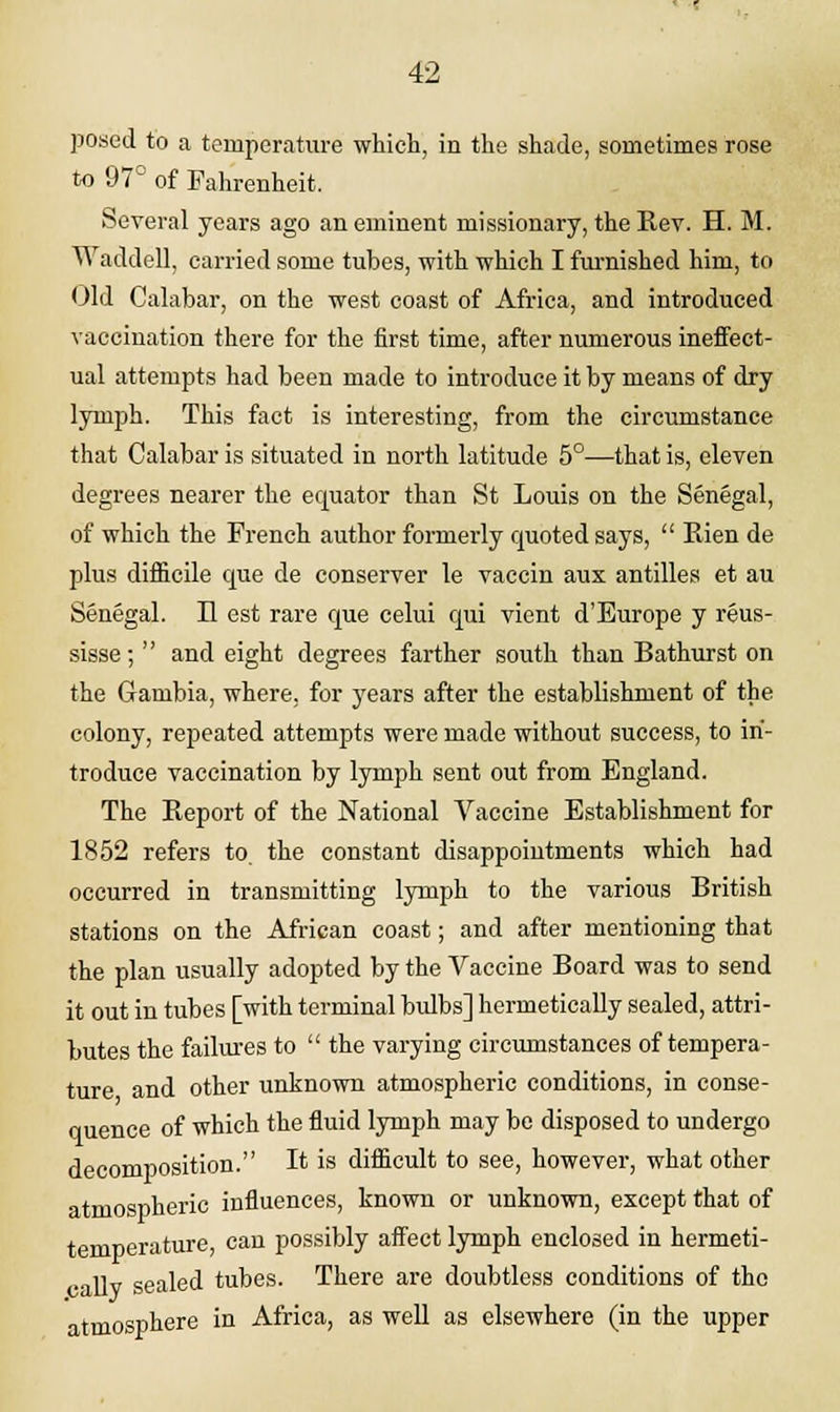 posed to a temperature which, in the shade, sometimes rose to 97° of Fahrenheit. Several years ago an eminent missionary, the Rev. H. M. Waddell, carried some tubes, with which I furnished him, to Old Calabar, on the west coast of Africa, and introduced vaccination there for the first time, after numerous ineffect- ual attempts had been made to introduce it by means of dry lymph. This fact is interesting, from the circumstance that Calabar is situated in north latitude 5°—that is, eleven degrees nearer the equator than St Louis on the Senegal, of which the French author formerly quoted says,  Rien de plus difficile que de conserver le vaccin aus antilles et au Senegal. II est rare que celui qui vient d'Europe y reus- sisse;  and eight degrees farther south than Bathurst on the Gambia, where, for years after the establishment of the colony, repeated attempts were made without success, to in- troduce vaccination by lymph sent out from England. The Report of the National Vaccine Establishment for 1852 refers to the constant disappointments which had occurred in transmitting lymph to the various British stations on the African coast; and after mentioning that the plan usually adopted by the Vaccine Board was to send it out in tubes [with terminal bulbs] hermetically sealed, attri- butes the failures to  the varying circumstances of tempera- ture and other unknown atmospheric conditions, in conse- quence of which the fluid lymph may be disposed to undergo decomposition. It is difficult to see, however, what other atmospheric influences, known or unknown, except that of temperature, can possibly affect lymph enclosed in hermeti- callv sealed tubes. There are doubtless conditions of the atmosphere in Africa, as well as elsewhere (in the upper
