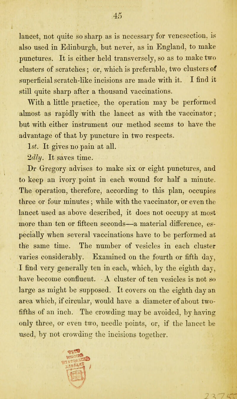 lancet, not quite so sharp as is necessary for venesection, is also used in Edinburgh, but never, as in England, to make punctures. It is either held transversely, so as to make two clusters of scratches; or, which is preferable, two clusters of superficial scratch-like incisions are made with it. I find it still quite sharp after a thousand vaccinations. With a little practice, the operation may be performed almost as rapidly with the lancet as with the vaccinator; but with either instrument our method seems to have the advantage of that by puncture in two respects. 1st. It gives no pain at all. 2d1y. It saves time. Dr Gregory advises to make six or eight punctures, and to keep an ivory point in each wound for half a minute. The operation, therefore, according to this plan, occupies three or four minutes; while with the vaccinator, or even the lancet used as above described, it does not occupy at most more than ten or fifteen seconds—a material diiference, es- pecially when several vaccinations have to be performed at the same time. The number of vesicles in each cluster varies considerably. Examined on the fourth or fifth day, I find very generally ten in each, which, by the eighth day, have become confluent. A cluster of ten vesicles is not so large as might be supposed. It covers on the eighth day an area which, if circular, would have a diameter of about two- fifths of an inch. The crowding may be avoided, by having only three, or even two, needle points, or, if the lancet be used, by not crowding the incisions together. 2 \
