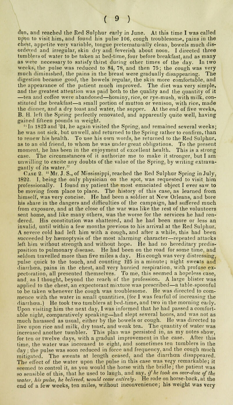 don, and reached the Red Sulphur early in June. At this time I was called upon to visit him, and found his pulse 106, cough troublesome, pains in the chest, appetite very variable, tongue preternaturally clean, bowels much dis- ordered and irregular, skin dry and feverish about noon. I directed three tumblers of water to be taken at bed-time, four before breakfast, and as many as were necessary to satisfy thirst during other times of the day. In two weeks, the pulse was reduced to 84, 78, and then 75; the cough was very much diminished, the pains in the breast were gradually disappearing. The digestion became good, the bowels regular, the skin more comfortable, and the appearance of the patient much improved. The diet was very simple, and the greatest attention was paid both to the quality and the quantity of it —tea and coffee were abandoned—hominy, rice, or rye-mush, with milk, con- stituted the breakfast—a small portion of mutton or venison, with rice, made the dinner, and a dry toast and water, the supper. At the end of five weeks, B. H. left the Spring perfectly renovated, and apparently quite well, having gained fifteen pounds in weight.  In 1823 and '24, he again visited the Spring, and remained several weeks; he was not sick, but unwell, and returned to the Spring rather to confirm, than to renew his health. To use his own words, he returned to the Red Sulphur, as to an old friend, to whom he was under great obligations. To the present moment, he has been in the enjoyment of excellent health. This is a strong case. The circumstances of it authorize me to make it stronger, but I am unwilling to excite any doubts of the value of the Spring, by writing extrava- gantly of its water. Case 2.  Mr. J. S., of Mississippi, reached the Red Sulphur Spring in July, 1822. I, being the only physician on the spot, was requested to visit him professionally. I found my patient the most emaciated object I ever saw to be moving from place to place. The history of this case, as learned from himself, was very concise. He had been a soldier at New Orleans, and bore his share in the dangers and difficulties of the campaign, had suffered much from exposure, and at the close of the war was like the rest of the volunteers sent home, and like many others, was the worse for the services he had ren- dered. His constitution was shattered, and he had been more or less an invalid, until within a few months previous to his arrival at the Red Sulphur. A severe cold had left him with a cough, and after a while, this had been succeeded by haemoptysis of the most alarming character—-repeated attacks left him without strength and without hope. He had no hereditary predis- position to pulmonary disease. He had been on the road for some time, and seldom travelled more than five miles a day. His cough was very distressing, pulse quick to the touch, and counting 125 in a minute; night sweats and diarrhoea, pains in the chest, and very hurried respiration, with profuse ex- pectoration, all presented themselves. To me, this seemed a hopeless case, and, as I thought, beyond the reach of the profession. A large blister was applied to the chest, an expectorant mixture was prescribed—a table-spoonful to be taken whenever the cough was troublesome. He was directed to com- mence with the water in small quantities, (for 1 was fearful of increasing the diarrhoea.) He took two tumblers at bed-time, and two in the morning early. Upon visiting him the next day, I was informed that he had passed a comfort- able night, comparatively speaking—had slept several hours, and was not as much harassed as usual, either by the bowels or cough. He was directed to live upon rice and milk, dry toast, and weak tea. The quantity of water was increased another tumbler. This plan was persisted in, as my notes show, for ten or twelve days, with a gradual improvement in the case. After this time, the water was increased to eight, and sometimes ten tumblers in the day ; the pulse was soon reduced in force and frequency, and the cough much mitigated. The sweats at length ceased, and the diarrhcea disappeared. The effect of the water upon the pulse in this case was vej-y remarkable; it seemed to control it, as you would the horse with the bridle; the patient was so sensible of this, that he used to laugh, and say, if he took an over-dose of the water, his pulse, he believed, would cease entirely. He rode on horse-back, at the end of a few weeks, ten miles, without inconvenience; his weight was very