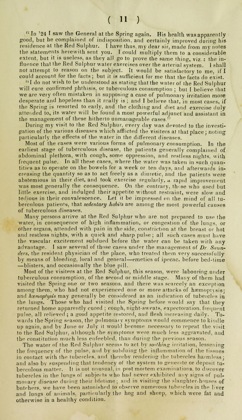 In '24 I saw the General at the Spring again. His health was apparently good, but he complained of indisposition, and certainly improved during his residence at the Red Sulphur. [ have thus, my dear sir, made from my notes the statements herewith sent you. I could multiply them to a considerable extent, but it is useless, as they all go to prove the same thing, viz.: the in- fluence that the Red Sulphur water exercises over the arterial system. I shall not attempt to reason on the subject. It would be satisfactory to me, if I could account for the facts; but it is sufficient for me that the facts do exist.  1 do not wish to be understood as stating that the water of the Red Sulphur will cure confirmed phthisis, or tuberculous consumption ; but [ believe ihat we are very often mistaken in supposing a case of pulmonary irritation more desperate and hopeless than it really is ; and 1 believe that, in most cases, if the Spring is resorted to early, and the clothing and diet and exercise duly attended to, its water will be found a most powerful adjunct and assistant in the management of these hitherto unmanageable cases. During my visit to the Red Sulphur, every day was devoted to the investi- gation of the various diseases which afflicted the visiters at Ihat place; noting particularly the effects of the water in the different diseases. Most of the cases were various forms of pulmonary consumption. In the earliest stage of tuberculous disease, the patients generally complained of abdominal plethora, with cough, some oppression, and restless nights, with frequent pulse. In all these cases, where the water was taken in such quan- tities as to opeiate on the bowels for a week or ten days, and afterwards in- creasing the quantity so as to act freely as a diuretic, and the patients were abstemious in their diet, and took exercise regularly, » rapid improvement was most generally the consequence. On the contrary, thnse who used but little exercise, and indulged their appetite without restraint, were slow and tedious in their convalescence. Let it be imptessed on the mind of all tu- berculous patients, that sedentary habits are among the most powerful causes of tuberculous diseases. Many persons arrive at the Red Sulphur who are not prepared to use the water, in consequence of high inflammation, or congestion of the lungs, or other organs, attended with pain in the side, constriction at the breast or hot and restless nights, with a quick and sharp pulse; all such cases must have the vascular excitement subdued before the water can be taken with any advantage. I saw several of those cases under the management of Dr Saun- ders, the resident physician of the place, who treated them very successfully by means of bleeding, local and general—emetics of ipecac, before bed-lime —blisters, and occasionally the blue pill. Most of the visiters at the Red Sulphur, this season, were labonring under tuberculous consumption, of the second or middle stage. Many of them had visited the Spring one or two seasons, and there was scarcely an exception among them, who had not experienced one or more attacks of haemoptysis- and hemoptysis may generally be considered as an indication of tubeicles in the lungs. Those who had visited the Spring before would say that they returned home apparently cured ; cough, night-sweats, expectoration, frequent pulse, all relieved ; a good appetite restored, and flesh increasing daily. To- wards the Spring season, the pulmonary symptoms would commence to kindle up again, and by June or July it would become necessary lo repeat the visit to the Red Sulphur, although the symptoms were, much less aggravated, and the constitution much less enfeebled, than during the previous season. The water of the Red Sulphur seems to act by soothing irritation, lessening the frequency of the pulse, and by subduing the inflammation of the tissues in contact with the tubercles, anil thereby rendering the tubercles harmless; and also by suspending that tendency ot ihe system to generate or deposil lu- berculous matter. Il is uol unusual, in post mortem examinations, to discover tubercles in the lungs of subjects who had never exhibited any signs of pul- monary disease during their lifetime; and in visiting the slaughter.houses of butchers, we have been astonished to observe numerous tubeicles in the liver and lungs of animals, particularly the hog and sheep, which were fat and otherwise in a healthy condition.