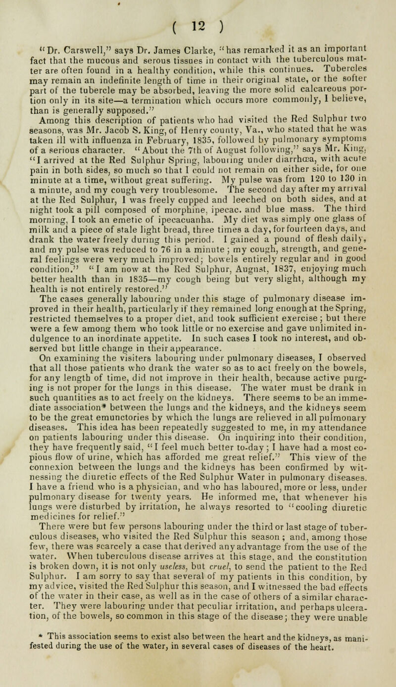 Dr. Carswell, says Dr. James Clarke, :'has remarked it as an important fact that the mucous and serous tissues in contact with the tuberculous mat- ter are often found in a healthy condition, while this continues. Tubercles may remain an indefinite length of time in their original stale, or the softer part of the tubercle may be absorbed, leaving the more solid calcareous por- tion only in its site—a termination which occurs more commonly, 1 believe, than is generally supposed. Among this description of patients who had visited the Red Sulphur two seasons, was Mr. Jacob S. King, of Henry county, Va., who stated that he was taken ill with influenza in February, 1835, followed by pulmonary symptoms of a serious character.  About the 7th of August following, says Mr. King, I arrived at the Red Sulphur Spring, labouring under diarrhea, with acute pain in both sides, so much so that I could not remain on either side, for one minute at a time, without great suffering. My pulse was from 120 to 130 in a minute, and my cough very troublesome. The second day after my arrival at the Red Sulphur, I was freely cupped and leeched on both sides, and at night took a pill composed of morphine, ipecac, and blue mass. The third morning, I took an emetic of ipecacuanha. My diet was simply one glass of milk arid a piece of stale light bread, three times a day, for fourteen days, and drank the water freely during this period. I gained a pound of flesh daily, and my pulse was reduced to 76 in a minute ; my cough, strength, and gene- ral feelings were very much improved; bowels entirely regular and in good condition. I am now at the Red Sulphur, August, 1837, enjoying much better health than in 1835—my cough being but very slight, although my health is not entirely restored. The cases generally labouring under this stage of pulmonary disease im- proved in their health, particularly if they remained long enough at the Spring, restricted themselves to a proper diet, and took sufficient exercise; but there were a few among them who took little or no exercise and gave unlimited in- dulgence to an inordinate appetite. In such cases I took no interest, and ob- served but little change in their appearance. On examining the visiters labouring under pulmonary diseases, I observed that all those patients who drank the water so as to act freely on the bowels, for any length of time, did not improve in their health, because active purg- ing is not proper for the lungs in this disease. The water must be drank in such quantities as to act freely on the kidneys. There seems to be an imme- diate association* between the lungs and the kidneys, and the kidneys seem to be the great emunctories by which the lungs are relieved in all pulmonary diseases. This idea has been repeatedly suggested to me, in my attendance on patients labouring under this disease. On inquiring into their condition, they have frequently said,  I feel much better to-day ; I have had a most co- pious flow of urine, which has afforded me great relief. This view of the connexion between the lungs and the kidneys has been confirmed by wit- nessing the diuretic effects of the Red Sulphur Water in pulmonary diseases. I have a friend who is a physician, and who has laboured, more or less, under pulmonary disease for twenty years. He informed me, that whenever his lungs were disturbed by irritation, he always resorted to cooling diuretic medicines for relief. There were but few persons labouring under the third or last stage of tuber- culous diseases, who visited the Red Sulphur this season ; and, among those few, there was scarcely a case that derived any advantage from the use of the water. When tuberculous disease arrives at this stage, and the constitution is broken down, it is not only useless, but cruel, to send the patient to the Red Sulphur. I am sorry to say that several of my patients in this condition, by my advice, visited the Red Sulphur this season, and I witnessed the bad effects of the water in their case, as well as in the case of others of a similar charac- ter. They were labouring under that peculiar irritation, and perhaps ulcera- tion, of the bowels, so common in this stage of the disease; they were unable * This association seems to exist also between the heart and the kidneys, as mani- fested during the use of the water, in several cases of diseases of the heart.