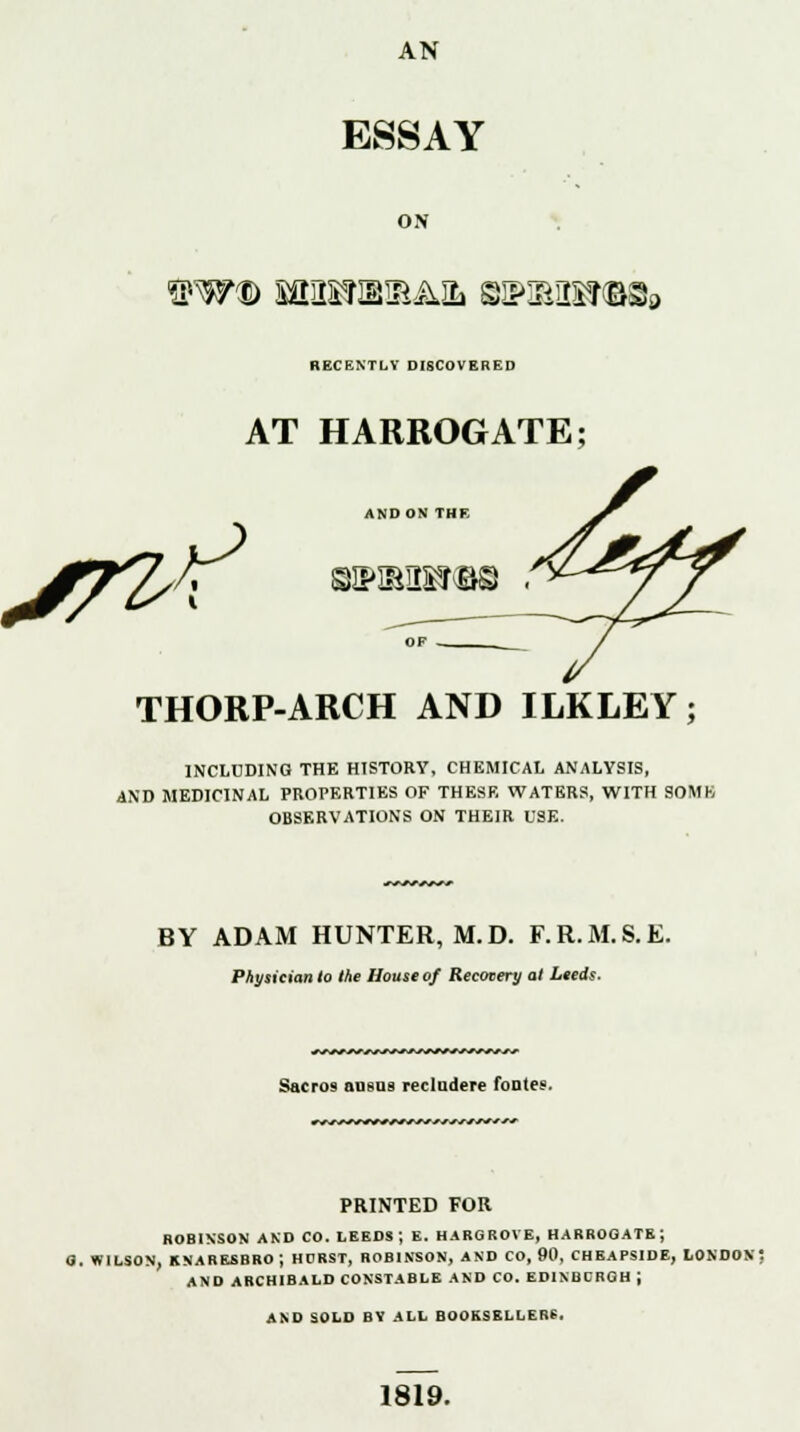 AN ESSAY ON ftW® Sai!S?IBIEAIL BSPIBIg&Qfia RECENTLY DISCOVERED S7^^ AT HARROGATE; AND ON THE eHpauisraB . THORP-ARCH AND ILKLEY; INCLUDING THE HISTORY, CHEMICAL ANALYSIS, AND MEDICINAL PROPERTIES OF THESE WATERS, WITH SOMK OBSERVATIONS ON THEIR USE. BY ADAM HUNTER, M.D. F.R.M.S.E. Physician to the House of Recovery at Leeds. +^.r*s^fs^-'*'*s^r*js*^j-sj* Sacros ansas recludere footer. ^js^Hr&SSSJS* * PRINTED FOR ROBINSON AND CO. LEEDS; E. HARGROVE, HARROGATE; 8. WILSON, KNARESBROJ HURST, ROBINSON, AND CO, 90, CHEAPSIDE, LONDON? AND ARCHIBALD CONSTABLE AND CO. EDINBCRGH J AND SOLD BV ALL BOOKSELLERS. 1819.