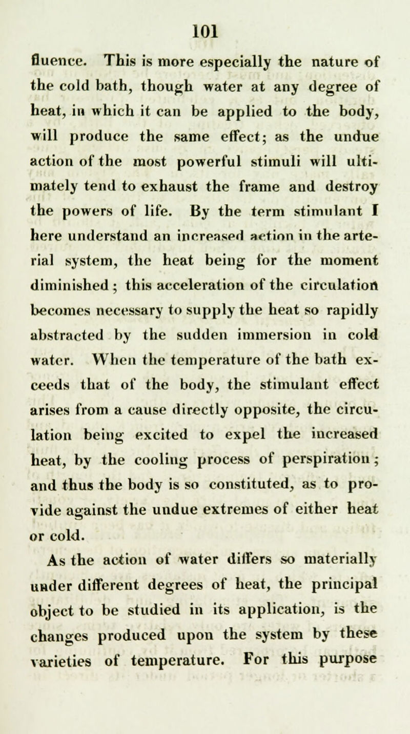 fluence. This is more especially the nature of the cold bath, though water at any degree of heat, in which it can be applied to the body, will produce the same effect; as the undue action of the most powerful stimuli will ulti- mately tend to exhaust the frame and destroy the powers of life. By the term stimulant I here understand an increaspd aetion in the arte- rial system, the heat being for the moment diminished ; this acceleration of the circulation becomes necessary to supply the heat so rapidly abstracted by the sudden immersion in cold water. When the temperature of the bath ex- ceeds that of the body, the stimulant effect arises from a cause directly opposite, the circu- lation being excited to expel the increased heat, by the cooling process of perspiration; and thus the body is so constituted, as to pro- vide against the undue extremes of either heat or cold. As the action of water differs so materially under different degrees of heat, the principal object to be studied in its application, is the changes produced upon the system by these varieties of temperature. For this purpose