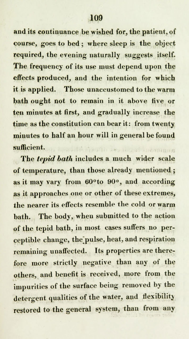 and its continuance be wished for, the patient, of course, goes to bed ; where sleep is the object required, the evening naturally suggests itself. The frequency of its use must depend upon the effects produced, and the intention for which it is applied. Those unaccustomed to the warm bath ought not to remain in it above five or ten minutes at first, and gradually increase the time as the constitution can bear it: from twenty minutes to half an hour will in general be found sufficient. The tepid bath includes a much wider scale of temperature, than those already mentioned ; as it may vary from 60°to 90°, and according as it approaches one or other of these extremes, the nearer its effects resemble the cold or warm bath. The body, when submitted to the action of the tepid bath, in most cases suffers no per- ceptible change, the[pulse, heat, and respiration remaining unaffected. Its properties are there- fore more strictly negative than any of the others, and benefit is received, more from the impurities of the surface being removed by the detergent qualities of the water, and flexibility restored to the general system, than from any