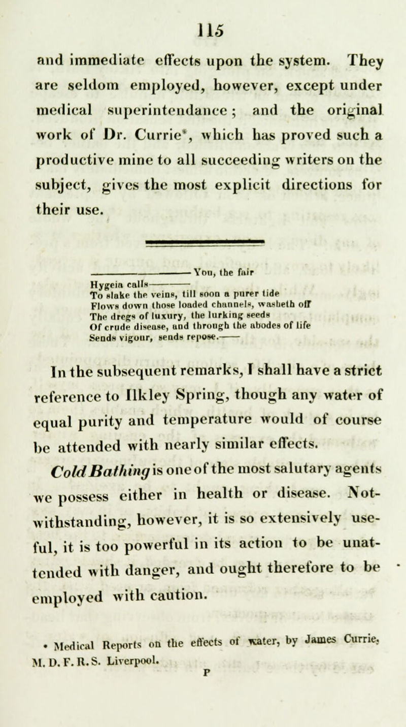 J15 and immediate effects upon the system. They are seldom employed, however, except under medical superintendence; and the original work of Dr. Currie*, which has proved such a productive mine to all succeeding writers on the subject, gives the most explicit directions for their use. - You, the fair Hygein calls— To slake the veins, till soon a purer tide Flow* down those loaded channels, waslieth off The dregs of luxury, the lurking seeds Of crude disease, and through the abodes of life Sends vigour, sends repose. In the subsequent remarks, I shall have a strict reference to Ilkley Spring, though any water of equal purity and temperature would of course be attended with nearly similar effects. ColdBathingis oneof the most salutary agents we possess either in health or disease. Not- withstanding, however, it is so extensively use- ful, it is too powerful in its action to be unat- tended with danger, and ought therefore to be employed with caution. • Medical Reports on the effects of *ater, by James Currie. M. D. F. R. S. Liverpool. r