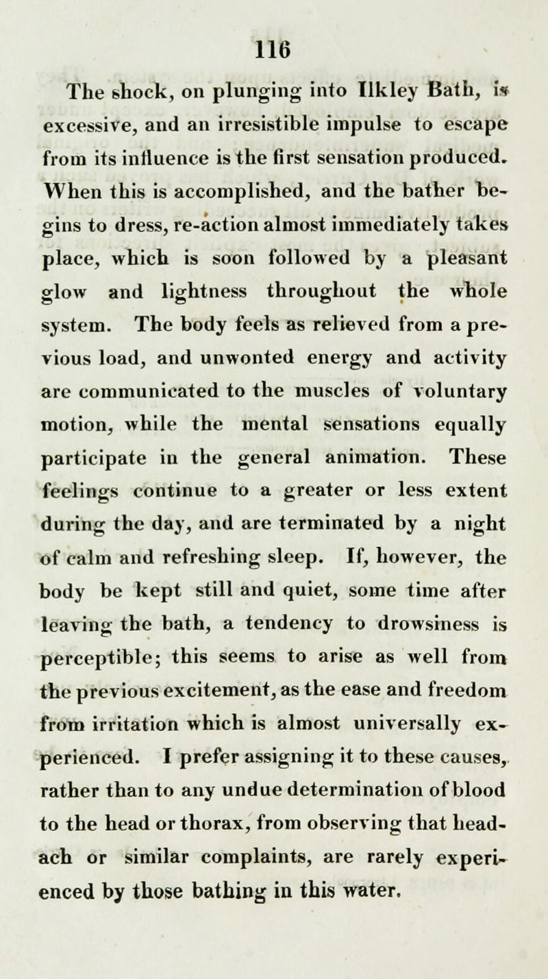 The shock, on plunging into Ilkley Bath, i* excessive, and an irresistible impulse to escape from its influence is the first sensation produced. When this is accomplished, and the bather be- gins to dress, re-action almost immediately takes place, which is soon followed by a pleasant glow and lightness throughout the whole system. The body feels as relieved from a pre- vious load, and unwonted energy and activity are communicated to the muscles of voluntary motion, while the mental sensations equally participate in the general animation. These feelings continue to a greater or less extent during the day, and are terminated by a night of calm and refreshing sleep. If, however, the body be kept still and quiet, some time after leaving the bath, a tendency to drowsiness is perceptible; this seems to arise as well from the previous excitement, as the ease and freedom from irritation which is almost universally ex- perienced. I prefer assigning it to these causes, rather than to any undue determination of blood to the head or thorax, from observing that head- ach or similar complaints, are rarely experU enced by those bathing in this water.