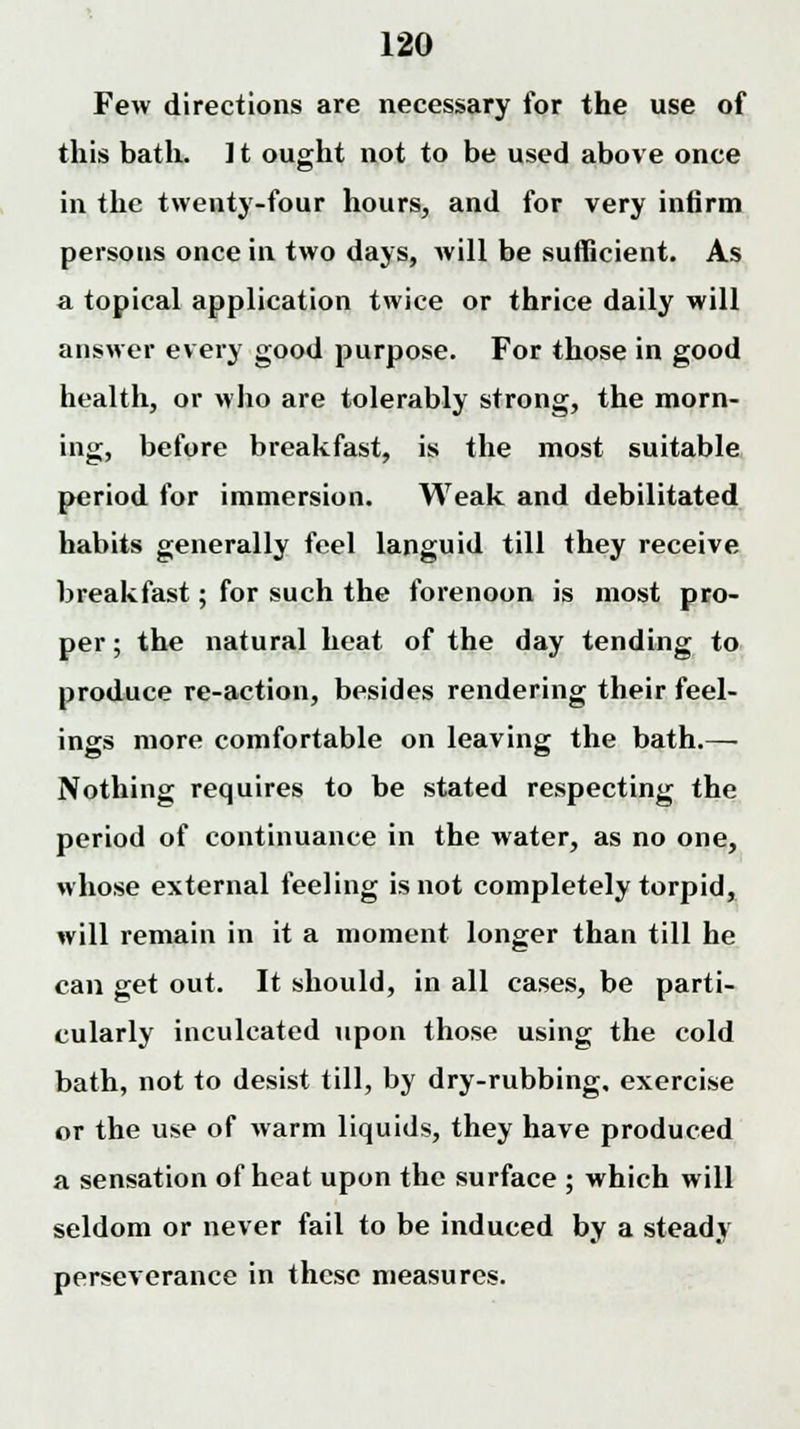 Few directions are necessary for the use of this bath. ] t ought not to be used above once in the twenty-four hours, and for very infirm persons once in two days, will be sufficient. As a topical application twice or thrice daily will answer every good purpose. For those in good health, or who are tolerably strong, the morn- ing, before breakfast, is the most suitable period for immersion. Weak and debilitated habits generally feel languid till they receive breakfast; for such the forenoon is most pro- per; the natural heat of the day tending to produce re-action, besides rendering their feel- ings more comfortable on leaving the bath.— Nothing requires to be stated respecting the period of continuance in the water, as no one, whose external feeling is not completely torpid, will remain in it a moment longer than till he can get out. It should, in all cases, be parti- cularly inculcated upon those using the cold bath, not to desist till, by dry-rubbing, exercise or the use of warm liquids, they have produced a sensation of heat upon the surface ; which will seldom or never fail to be induced by a steady perseverance in these measures.