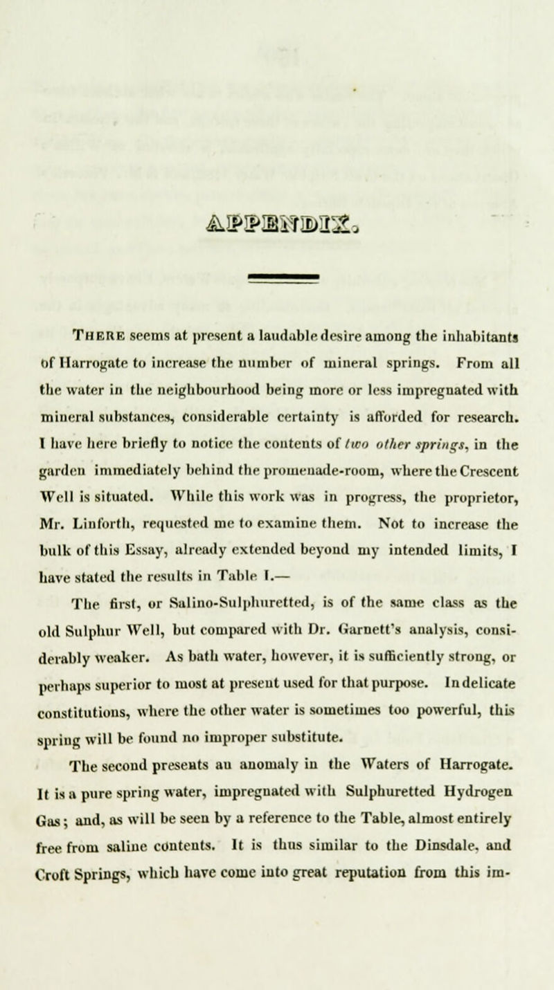 AJHHUIIMDCa There seems at present a laudable desire among the inhabitants of Harrogate to increase the number of mineral springs. From all the water in the neighbourhood being more or less impregnated with mineral substances, considerable certainty is afforded for research. 1 have here briefly to notice the contents of two other springs, in the garden immediately behind the promenade-room, where the Crescent Well is situated. While this work was in progress, the proprietor, Mr. Linforth, requested me lo examine them. Not to increase the bulk of this Essay, already extended beyond my intended limits, I have stated the results in Table I.— The first, or Salino-Sulphuretted, is of the same class as the old Sulphur Well, but compared with Dr. (iarnett's analysis, consi- derably weaker. As bath water, however, it is sufficiently strong, or perhaps superior to most at present used for that purpose. Indelicate constitutions, where the other water is sometimes too powerful, this spring will be found no improper substitute. The second presents au anomaly in the Waters of Harrogate. It is a pure spring water, impregnated with Sulphuretted Hydrogen Gas; and, as will be seen by a reference to the Table, almost entirely free from saline contents. It is thus similar to the Dinsdale. and Croft Springs, which have come into great reputation from this im-