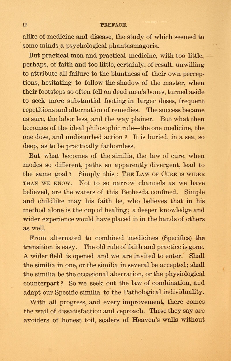 alike of medicine and disease, the study of which seemed to some minds a psychological phantasmagoria. But practical men and practical medicine, with too little, perhaps, of faith and too little, certainly, of result, unwilling to attribute all failure to the bluntness of their own percep- tions, hesitating to follow the shadow of the master, when their footsteps so often fell on dead men's bones, turned aside to seek more substantial footing in larger doses, frequent repetitions and alternation of remedies. The success became as sure, the labor less, and the way plainer. But what then becomes of the ideal philosophic rule—the one medicine, the one dose, and undisturbed action ? It is buried, in a sea, so deep, as to be practically fathomless. But what becomes of the similia, the law of cure, when modes so different, paths so apparently divergent, lead to the same goal ? Simply this : The Law of Cure is wider than we know. Not to so narrow channels as we have believed, are the waters of this Bethesda confined. Simple and childlike may his faith be, who believes that in his method alone is the cup of healing; a deeper knowledge and wider experience would have placed it in the hands of others as well. From alternated to combined medicines (Specifics) the transition is easy. The old rule of faith and practice is gone. A wider field is opened and we are invited to enter. Shall the similia in one, or the similia in several be accepted; shall the similia be the occasional aberration, or the physiological counterpart ? So we seek out the law of combination, and adapt our Specific similia to the Pathological individuality. With all progress, and every improvement, there comes the wail of dissatisfaction and reproach. These they say are avoiders of honest toil, scalers of Heaven's walls without