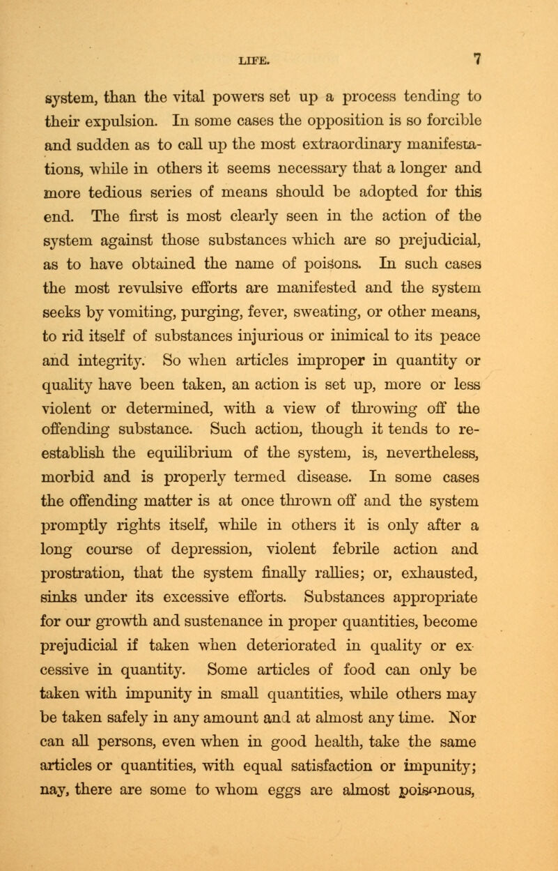 system, than the vital powers set up a process tending to their expulsion. In some cases the opposition is so forcible and sudden as to call up the most extraordinary manifesta- tions, while in others it seems necessary that a longer and more tedious series of means should be adopted for this end. The first is most clearly seen in the action of the system against those substances which are so prejudicial, as to have obtained the name of poisons. In such cases the most revulsive efforts are manifested and the system seeks by vomiting, purging, fever, sweating, or other means, to rid itself of substances injurious or inimical to its peace and integrity. So when articles improper in quantity or quality have been taken, an action is set up, more or less violent or determined, with a view of throwing off the offending substance. Such action, though it tends to re- establish the equilibrium of the system, is, nevertheless, morbid and is properly termed disease. In some cases the offending matter is at once thrown off and the system promptly rights itself, while in others it is only after a long course of depression, violent febrile action and prostration, that the system finally rallies; or, exhausted, sinks under its excessive efforts. Substances appropriate for our growth and sustenance in proper quantities, become prejudicial if taken when deteriorated in quality or ex cessive in quantity. Some articles of food can only be taken with impunity in small quantities, while others may be taken safely in any amount and at almost any time. Nor can all persons, even when in good health, take the same articles or quantities, with equal satisfaction or impunity; nay, there are some to whom eggs are almost poisonous,